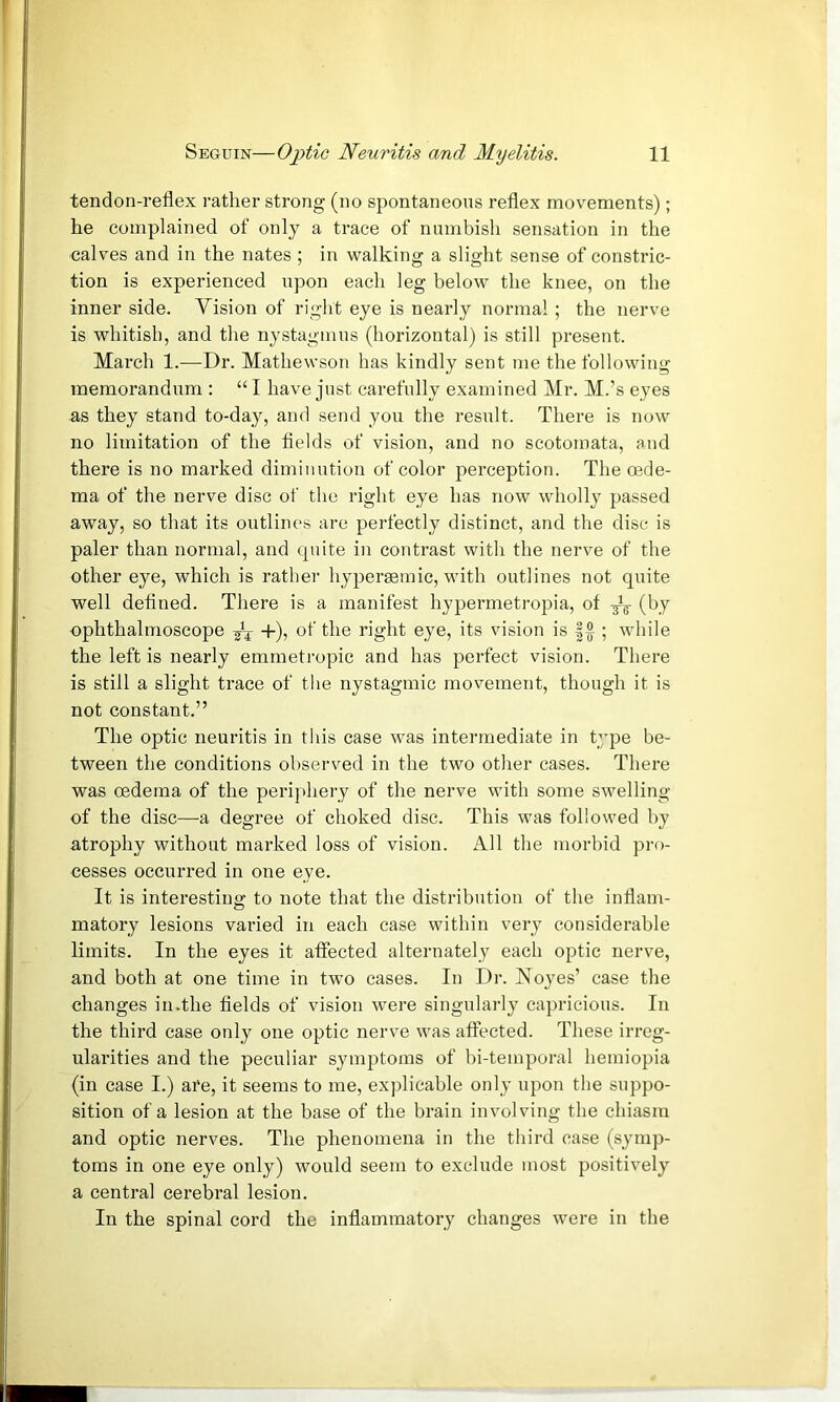 tendon-reflex rather strong (no spontaneous reflex movements); he complained of only a trace of nmnbish sensation in the calves and in the nates ; in walking a slight sense of constric- tion is experienced upon each leg below the knee, on the inner side. Vision of right eye is nearly normal; the nerve is whitish, and the nystagmus (horizontal) is still present. March 1.—Dr. Mathewson has kindly sent me the following memorandum : “ I have just carefully examined Mr. M.’s eyes as they stand to-day, and send you the result. There is now no limitation of the fields of vision, and no scotomata, and there is no marked diminution of color perception. The oede- ma of the nerve disc of the right eye has now wholly passed away, so that its outlines are perfectly distinct, and the disc is paler than normal, and quite in contrast with the nerve of the other eye, which is rather hyper^mic, with outlines not quite well defined. There is a manifest hypermetropia, of -gtg- (by ophthalmoscope -f), of the right eye, its vision is ; while the left is nearly emmetropic and has perfect vision. There is still a slight trace of the nystagmic movement, though it is not constant.” The optic neuritis in this case was intermediate in type be- tween the conditions observed in the two other cases. There was oedema of the periphery of the nerve with some swelling of the disc—a degree of choked disc. This was followed by atrophy without marked loss of vision. All the morbid pro- cesses occurred in one eye. It is interesting to note that the distribution of the inflam- matory lesions varied in each case within very considerable limits. In the eyes it affected alternately each optic nerve, and both at one time in two cases. In Dr. jSTojms’ case the changes in.the fields of vision were singularly capricious. In the third case only one optic nerve was affected. These irreg- ularities and the peculiar symptoms of bi-temporal hemiopia (in case I.) are, it seems to me, explicable only upon the suppo- sition of a lesion at the base of the brain involving the chiasm and optic nerves. The phenomena in the third case (symp- toms in one eye only) would seem to exclude most positively a central cerebral lesion. In the spinal cord the inflammatory changes were in the