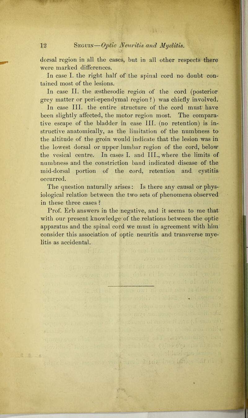 dorsal region in all the cases, but in all other respects there were marked differences. In case I. the right half of the spinal cord no doubt con- tained most of the lesions. In case II. the sesthesodic region of the cord (posterior grey matter or peri-ependymal region?) was chiefly involved. In case III. the entire structure of the cord must' have been slightly affected, the motor region most. The compara- tive escape of the bladder in case III. (no retention) is in- structive anatomically, as the limitation of the numbness to the altitude of the groin would indicate that the lesion was in the lowest dorsal or upper lumbar region of the cord, below the vesical centre. In cases I. and III., where the limits of numbness and the constriction band indicated disease of the mid-dorsal portion of the coi’d, retention and cystitis occurred. The question naturally arises: Is there any causal or phys- iological relation between the two sets of phenomena observed in these three cases ? Prof. Erb answers in the negative, and it seems to me that with our present knowledge of the relations between the optic apparatus and the spinal cord we must in agreement with him consider this association of optic neuritis and transverse rnye- litis as accidental.
