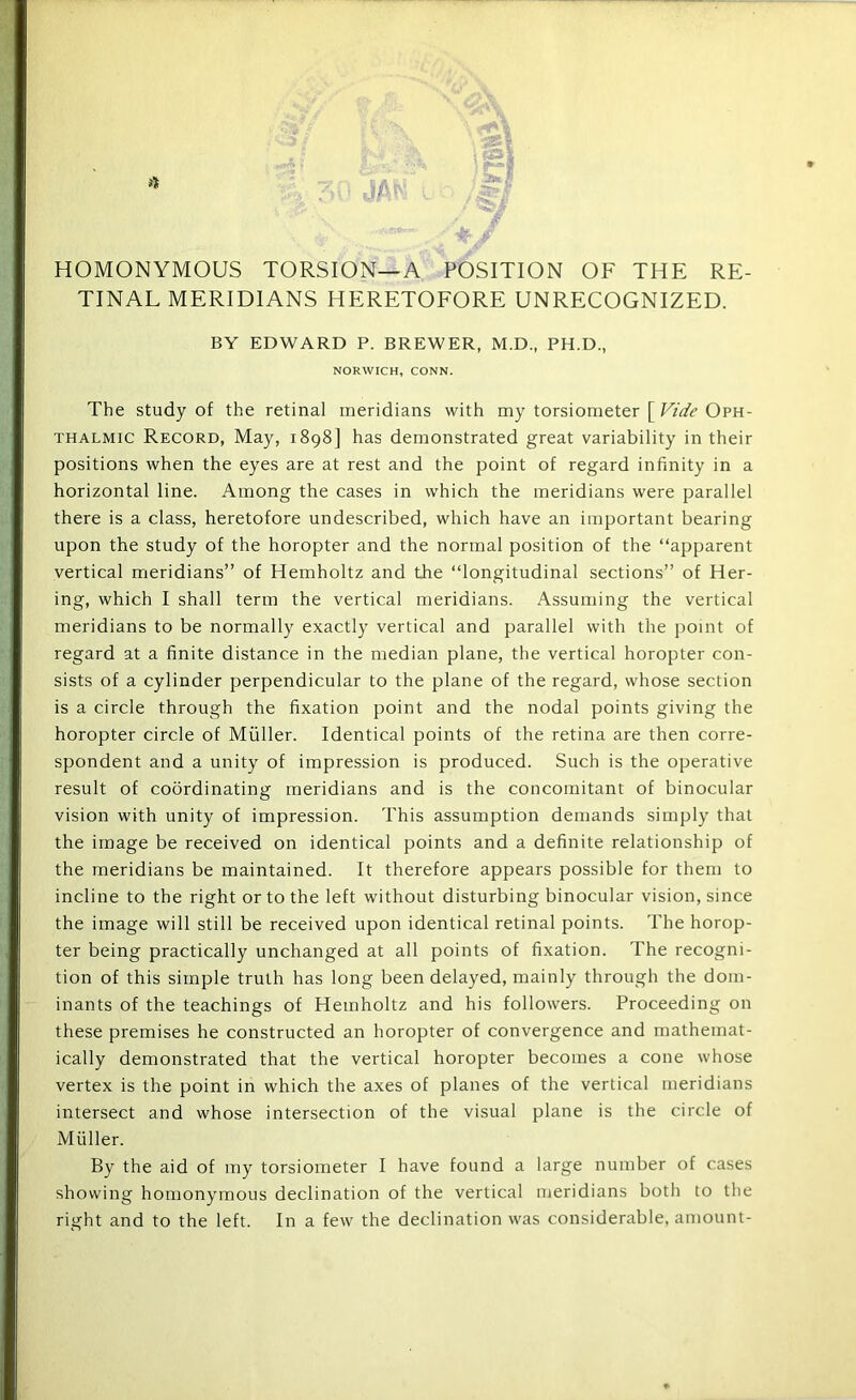 HOMONYMOUS TORSION—A POSITION OF THE RE- TINAL MERIDIANS HERETOEORE UNRECOGNIZED. BY EDWARD P. BREWER, M.D., PH.D., NORWICH, CONN. The study of the retinal meridians with my torsiometer [ Fide Oph- thalmic Record, May, 1898] has demonstrated great variability in their positions when the eyes are at rest and the point of regard infinity in a horizontal line. Among the cases in which the meridians were parallel there is a class, heretofore undescribed, which have an important bearing upon the study of the horopter and the normal position of the “apparent vertical meridians” of Hemholtz and the “longitudinal sections” of Her- ing, which I shall term the vertical meridians. Assuming the vertical meridians to be normally exactly vertical and parallel with the point of regard at a finite distance in the median plane, the vertical horopter con- sists of a cylinder perpendicular to the plane of the regard, whose section is a circle through the fixation point and the nodal points giving the horopter circle of Muller. Identical points of the retina are then corre- spondent and a unity of impression is produced. Such is the operative result of coordinating meridians and is the concomitant of binocular vision with unity of impression. This assumption demands simply that the image be received on identical points and a definite relationship of the meridians be maintained. It therefore appears possible for them to incline to the right or to the left without disturbing binocular vision, since the image will still be received upon identical retinal points. The horop- ter being practically unchanged at all points of fixation. The recogni- tion of this simple truth has long been delayed, mainly through the dom- inants of the teachings of Hemholtz and his followers. Proceeding on these premises he constructed an horopter of convergence and mathemat- ically demonstrated that the vertical horopter becomes a cone whose vertex is the point in which the axes of planes of the vertical meridians intersect and whose intersection of the visual plane is the circle of Muller. By the aid of my torsiometer I have found a large number of cases showing homonymous declination of the vertical meridians both to the right and to the left. In a few the declination was considerable, amount-