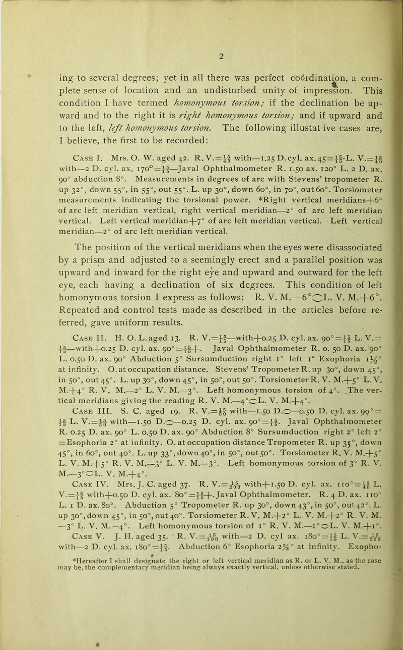 ing to several degrees; yet in all there was perfect coordinat^n, a com- plete sense of location and an undisturbed unity of impression. This condition I have termed homo7iy7Jious torsion; if the declination be up- Avard and to the right it is right homonymous torsion; and if upward and to the left, left homonymoti^s torsion. The following illustat ive cases are, I believe, the first to be recorded; Case I. Mrs. O. W. aged 42. R.V. = ^with—1.25 D. cyl. ax.45=^|-L. V.=^| with—2 D. cvl. ax. 170° =|f—Javal Ophthalmometer R. 1.50 ax. i20° L. 2 D. ax. 90° abduction 8°. Measurements in degrees of arc with Stevens’ tropometer R. up 32°, down 55°, in 55°, out 55°. L. up 30°, down 60°, in 70°, out 60°. Torsiometer measurements indicating the torsional power. *Right vertical meridians-|-6° of arc left meridian vertical, right vertical meridian—2° of arc left meridian vertical. Left vertical meridian-f-7° of arc left meridian vertical. Left vertical meridian—2° of arc left meridian vertical. The position of the vertical meridians when the eyes were disassociated by a prism and adjusted to a seemingly erect and a parallel position was upward and inward for the right eye and upward and outward for the left eye, each having a declination of six degrees. This condition of left homonymous torsion I express as follows: R. V. M.—6°OL. V. M.+6'^. Repeated and control tests made as described in the articles before re- ferred, gave uniform results. Case II. H. O. L.aged 13. R. V.=v|—with-po.25 D. cyl. ax. L. V.= —with-f-O-25 D. cyl. ax. Javal Ophthalmometer R. o. 50 D. ax. 90° L. 0.50 D. ax. 90° Abduction 5° Sursumduction right 1° left 1° Exophoria at infinity. O. at occupation distance. Stevens’Tropometer R. up 30°, down 45°, in 50°, out 45°. L. up 30°, down 45°, in 50°, out 50°. Torsiometer R. V. M.-|-5° L. V. M. -|-4° R. V. M.—2° L. V. M.—3°. Left homonymous torsion of 4°. The ver- tical meridians giving the reading R. V. M.—4°oL. V. M.-(-4°. Case III. S. C. aged 19. R. V.=^ with—1.50 D.o—0.50 D. cyl. ax. 90° = If L. V. = ^ with—1.50 D.o—0.25 D. cyl. ax. 90°=|f. Javal Ophthalmometer R. 0.25 D. ax. 90° L. 0.50 D. ax. 90° Abduction 8° Sursumduction right 2° left 2° = Esophoria 2° at infinity. O. at occupation distance Tropometer R. up 35°, down 45°, in 60°, out 40°. L. up 33°, doAvn 40°, in 50“, out5o°. Torsiometer R. V. M.-f-5° L. V. M.-|-5° R- V. M.—3° L. V. M.—3°. Left homonymous torsion of 3° R. V. M. —3=OL. V. M.+4°. Case IV. Mrs. J. C. aged 37. R. with-)-i-50 D. cyl. ax. iio° —L. V.=|f with-(-o.5o D. cyl. ax. 80° = Javal Ophthalmometer. R. 4 D. ax. 110° L. I D. ax. 80°. Abduction 5° Tropometer R. up 30°, down 43°, in 50°, out42°. L. up 30°, down 45°, in 50°, out 40°. Torsiometer R. V. M.-f-2° L. V. M.-|-2° R. V. M. —3° L. V. M.—4°. Left homonymous torsion of 1° R. V. M.—i°oL. V. M.-j-i°. Case V. J. H. aged 35. R. V.=Y^Q®jr with—2 D. cyl ax. iSo° = }f L. with—2 D. cyl. ax. i8o° = ||. Abduction 6° Esophoria 2)4° at infinity. Exopho- * ♦Hereafter I shall designate the right or left vertical meridian as R. or L. V. M.. as the case may be, the complementary meridian being always exactly vertical, unless otherwise stated. *