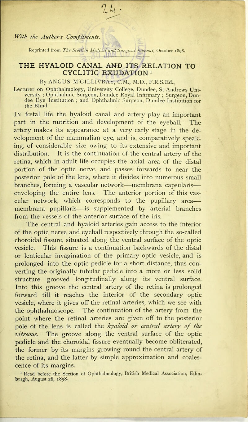 IVM the Author^s Compli?nenis. Reprinted from The Scottish Medical Surgical Jourtial, October 1898. THE HYALOID CANAL AND ITS RELATION TO CYCLITIC EXUDATION! By ANGUS M‘GILLIVRAY, C.M., M.D., F.R.S.Ed., Lecturer on Ophthalmology, University College, Dundee, St Andrews Uni- versity ; Ophthalmic Surgeon, Dundee Royal Infirmary ; Surgeon, Dun- dee Eye Institution ; and Ophthalmic Surgeon, Dundee Institution for the Blind In foetal life the hyaloid canal and artery play an important part in the nutrition and development of the eyeball. The artery makes its appearance at a very early stage in the de- velopment of the mammalian eye, and is, comparatively speak- ing, of considerable size owing to its extensive and important distribution. It is the continuation of the central artery of the retina, which in adult life occupies the axial area of the distal portion of the optic nerve, and passes forwards to near the posterior pole of the lens, where it divides into numerous small branches, forming a vascular network—membrana capsularis— enveloping the entire lens. The anterior portion of this vas- cular network, which corresponds to the pupillary area— membrana pupillaris—is supplemented by arterial branches from the vessels of the anterior surface of the iris. The central and hyaloid arteries gain access to the interior of the optic nerve and eyeball respectively through the so-called choroidal fissure, situated along the ventral surface of the optic vesicle. This fissure is a continuation backwards of the distal or lenticular invagination of the primary optic vesicle, and is prolonged into the optic pedicle for a short distance, thus con- verting the originally tubular pedicle into a more or less solid structure grooved longitudinally along its ventral surface. Into this groove the central artery of the retina is prolonged forward till it reaches the interior of the secondary optic vesicle, where it gives off the retinal arteries, which we see with the ophthalmoscope. The continuation of the artery from the point where the retinal arteries are given off to the posterior pole of the lens is called the hyaloid or central artery of the vitreous. The groove along the ventral surface of the optic pedicle and the choroidal fissure eventually become obliterated, the former by its margins growing round the central artery of the retina, and the latter by simple approximation and coales- cence of its margins. 1 Read before the Section of Ophthalmology, British Medical Association, Edin- burgh, August 28, 1898.