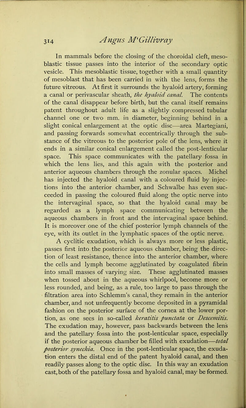 Angtis M'Gillivray In mammals before the closing of the choroidal cleft, meso- blastic tissue passes into the interior of the secondary optic vesicle. This mesoblastic tissue, together with a small quantity of mesoblast that has been carried in with the lens, forms the future vitreous. At first it surrounds the hyaloid artery, forming a canal or perivascular sheath, the hyaloid canal. The contents of the canal disappear before birth, but the canal itself remains patent throughout adult life as a slightly compressed tubular channel one or two mm. in diameter, beginning behind in a slight conical enlargement at the optic disc—area Martegiani, and passing forwards somewhat eccentrically through the sub- stance of the vitreous to the posterior pole of the lens, where it ends in a similar conical enlargement called the post-lenticular space. This space communicates with the patellary fossa in which the lens lies, and this again with the posterior and anterior aqueous chambers through the zonular spaces. Michel has injected the hyaloid canal with a coloured fluid by injec- tions into the anterior chamber, and Schwalbe has even suc- ceeded in passing the coloured fluid along the optic nerve into the intervaginal space, so that the hyaloid canal may be regarded as a lymph space communicating between the aqueous chambers in front and the intervaginal space behind. It is moreover one of the chief posterior lymph channels of the eye, with its outlet in the lymphatic spaces of the optic nerve. A cyclitic exudation, which is always more or less plastic, passes first into the posterior aqueous chamber, being the direc- tion of least resistance, thence into the anterior chamber, where the cells and lymph become agglutinated by coagulated fibrin into small masses of varying size. These agglutinated masses when tossed about in the aqueous whirlpool, become more or less rounded, and being, as a rule, too large to pass through the filtration area into Schlemm’s canal, they remain in the anterior chamber, and not unfrequently become deposited in a pyramidal fashion on the posterior surface of the cornea at the lower por- tion, as one sees in so-called keratitis punctata or Desceinitis. The exudation may, however, pass backwards between the lens and the patellary fossa into the post-lenticular space, especially if the posterior aqueous chamber be filled with exudation—total posterior synechia. Once in the post-lenticular space, the exuda- tion enters the distal end of the patent hyaloid canal, and then readily passes along to the optic disc. In this way an exudation cast, both of the patellary fossa and hyaloid canal, may be formed.