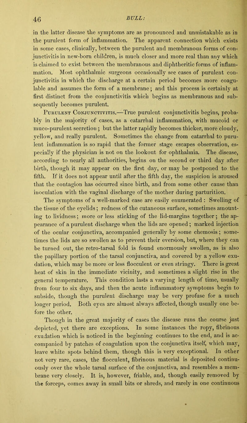 in the latter disease the symptoms are as pronounced and unmistakable as in the purulent form of inflammation. The apparent connection which exists in some cases, clinically, between the purulent and membranous forms of con- junctivitis in new-born children, is much closer and more real than any which is claimed to exist between the membranous and diphtheritic forms of inflam- mation. Most ophthalmic surgeons occasionally see cases of purulent con- junctivitis in which the dischargee at a certain period becomes more coagu- lable and assumes the form of a membrane; and this process is certainly at first distinct from the conjunctivitis which begins as membranous and sub- sequently becomes purulent. Purulent Conjunctivitis.—True purulent conjunctivitis begins, proba- bly in the majority of cases, as a catarrhal inflammation, with mucoid or muco-purulent secretion ; but the latter rapidly becomes thicker, more cloudy, yellow, and really purulent. Sometimes the change from catarrhal to puru- lent inflammation is so rapid that the former stage escapes observation, es- pecially if the physician is not on the lookout for ophthalmia. The disease, according to nearly all authorities, begins on the second or third day after birth, though it may appear on the first day, or may be postponed to the fifth. If it does not appear until after the fifth day, the suspicion is aroused that the contagion has occurred since birth, and from some other cause than inoculation with the vaginal discharge of the mother during parturition. The symptoms of a well-marked case are easily enumerated : Swelling of the tissue of the eyelids; redness of the cutaneous surface, sometimes amount- ing to lividness; more or less sticking of the lid-margins together; the ap- pearance of a purulent discharge when the lids are opened; marked injection of the ocular conjunctiva, accompanied generally by some chemosis; some- times the lids are so swollen as to prevent their eversion, but, where they can be turned out, the retro-tarsal fold is found enormously swollen, as is also the papillary portion of the tarsal conjunctiva, and covered by a yellow exu- dation, which may be more or less flocculent or even stringy. There is great heat of skin in the immediate vicinity, and sometimes a slight rise in the general temperature. This condition lasts a varying length of time, usually from four to six days, and then the acute inflammatory symptoms begin to subside, though the purulent discharge may be very profuse for a much longer period. Both eyes are almost always affected, though usually one be- fore the other. Though in the great majority of cases the disease runs the course just depicted, yet there are exceptions. In some instances the ropy, fibrinous exudation which is noticed in the beginning continues to the end, and is ac- companied by patches of coagulation upon the conjunctiva itself, which may, leave white spots behind them, though this is very exceptional. In other not very rare, cases, the flocculent, fibrinous material is deposited continu- ously over the whole tarsal surface of the conjunctiva, and resembles a mem- brane very closely. It is, however, friable, and, though easily removed by the forceps, comes away in small bits or shreds, and rarely in one continuous
