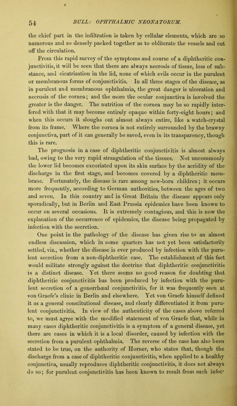 the chief part in the infiltration is taken by cellular elements, which are so numerous and so densely packed together as to obliterate the vessels and cut off the circulation. From this rapid survey of the symptoms and course of a diphtheritic con- junctivitis, it will be seen that there are always necrosis of tissue, loss of sub- stance, and cicatrization in the lid, none of which evils occur in the purulent or membranous forms of conjunctivitis. Iu all three stages of the disease, as in purulent and membranous ophthalmia, the great danger is ulceration and necrosis of the cornea; and the more the ocular conjunctiva is involved the greater is the danger. The nutrition of the cornea may be so rapidly inter- fered with that it may become entirely opaque within forty-eight hours; and when this occurs it sloughs out almost always entire, like a watch-crystal from its frame. Where the cornea is not entirely surrounded by the brawny conjunctiva, part of it can generally be saved, even in its transparency, though this is rare. The prognosis in a case of diphtheritic conjunctivitis is almost always bad, owing to the very rapid strangulation of the tissues. Not uncommonly the lower lid becomes excoriated upon its skin surface by the acridity of the discharge in the first stage, and becomes covered by a diphtheritic mem- brane. Fortunately, the disease is rare among new-born children; it occurs more frequently, according to German authorities, between the ages of two and seven. In this country and in Great Britain the disease appears only sporadically, but in Berlin and East Prussia epidemics have been known to occur on several occasions. It is extremely contagious, and this is now the explanation of the occurrence of epidemics, the disease being propagated by infection with the secretion. One point in the pathology of the disease has given rise to an almost endless discussion, which in some quarters has not yet been satisfactorily settled, viz., whether the disease is ever produced by infection with the puru- lent secretion from a non-dipbtheritic case. The establishment of this fact would militate strongly against the doctrine that diphtheritic conjunctivitis is a distinct disease. Yet there seems no good reason for doubting that diphtheritic conjunctivitis has been produced by infection with the puru- lent secretion of a gonorrhoeal conjunctivitis, for it was frequently seen at von Graefe’s clinic in Berlin and elsewhere. Yet von Graefe himself defined it as a general constitutional disease, and clearly differentiated it from puru- lent conjunctivitis. In view of the authenticity of the cases above referred to, we must agree with the modified statement of von Graefe that, while in many cases diphtheritic conjunctivitis is a symptom of a general disease, yet there are cases in which it is a local disorder, caused by infection with the secretion from a purulent ophthalmia. The reverse of the case has also been stated to be true, on the authority of Horner, who states that, though the discharge from a case of diphtheritic conjunctivitis, when applied to a healthy conjunctiva, usually reproduces diphtheritic conjunctivitis, it does not always do so; for purulent conjunctivitis has been known to result from such infec-