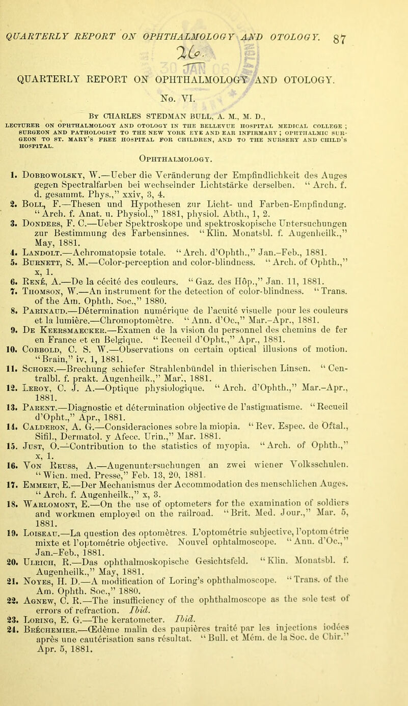 QUARTERLY REPORT ON OPHTHALMOLOGY AND OTOLOGY. §7 QUARTERLY REPORT ON OPHTHALMOLOGY AND OTOLOGY. No. YI. By CHARLES STEDMAN BULL, A. M., M. D., LECTURER ON OPHTHALMOLOGY AND OTOLOGY IN THE BELLEVUE HOSPITAL MEDICAL COLLEGE ; SURGEON AND PATHOLOGIST TO THE NEW YORK EYE AND EAR INFIRMARY; OPHTHALMIC SUR- GEON TO ST. MARY’S FREE HOSPITAL FOR CHILDREN, AND TO THE NURSERY AND CHILD’S HOSPITAL. Ophthalmology. 1. Dobrowolsky, W.—Ueber die Yeranderung der Empfindlichkeit des Auges gegen Spectralfarben bei vveohseinder Lichtstarke derselben. “ Arch. f. d. gesainmt. Phys.,” xxiv, 3, 4. 2. Boll, F.—Thesen und Hypothesen zur Licht- nnd Farben-Empfindung. “Arch. f. Anat. u. Physiol.,” 1881, physiol. Abth., 1, 2. 3. Donders, F. C.—Ueber Spektroskope und spektroskopische Untersuchungen zur Bestimmung des Farbensinnes. “Klin. Monatsbl. f. Augenheilk.,” May, 1881. 4. Landolt.—Acbromatopsie totale. “Arcb. d’Opbth.,” Jan.-Feb., 1881. 5. Burnett, S. M.—Color-pei’ception and color-blindness. “Arch, of Opbth.,” x, 1. 6. Rene, A.—De la c£cite des couleurs. “ Gaz. des flop.,” Jan. 11, 1881. 7. Thomson, W.—An instrument for the detection of color-blindness. “Trans. of the Am. Ophth. Soc.,” 1880. 8. Parinaud.—Determination numbrique de l’acuite visuelle pour les couleurs et la luiniere.—Chromoptometre. “Ann. d’Oc.,” Mar.-Apr., 1881. 9. De Keersmaecker.—Examen de la vision du personnel des chemins de fer en France et en Belgique. “ Recueil d'Opht.,” Apr., 1881. 10. Oobbold, C. S. W.—Observations on certain optical illusions of motion. “ Brain,” iv, 1, 1881. 11. Schoen.—Brechung schiefer Strahlenbundel in tliierischen Linsen. “ Cen- tralbl. f. prakt. Augenheilk.,” Mar'., 1881. 12. Leroy, 0. J. A.—Optique physiologique. “ Arch. d’Ophth.,” Mar.-Apr., 1881. 13. Parent.—Diagnostic et determination objective de l’astigmatisme. “Recueil d’Opht.,” Apr., 1881. 14. Calderon, A. G.—Consideraciones sobrela miopia. “Rev. Espec. de Oftal., Sifil., Dermatol, y Afecc. Urin.,” Mar. 1881. 15. Just, O.—Contribution to the statistics of myopia. “Arcb. of Ophth., x, 1. 16. Yon Reuss, A.—Augenuntersuchungen an zwei wiener olksscliulen. “Wien. med. Presse,” Feb. 13, 20, 1881 17. Emmert, E.—Der Mechanismus der Accommodation des mensehlichen Auges. “ Arch. f. Augenheilk.,” x, 3. 18. Warlomont, E.—On the use of optometers for the examination ot soldiers and workmen employed on the railroad. “Brit. Med. Jour.,” Mar. 5, 1881. 19. Loiseau.—La question des optometres. L’optom6trie subjective, l’optom etrie mixte et l’optom£trie objective. Nouvel ophtalmoscope. “Ann. dOc., Jan.-Feb., 1881. 20. Ulrich, R.—Das ophthalmoskopische Gesicbtsfeld. “Klin. Monatsbl. t. Augenheilk.,” May, 1881. 21. Noyes, H. D.—A modification of Loring’s ophthalmoscope. “ 1 rans. of the Am. Ophth. Soc.,” 1880. 22. Agnew, C. R.—The insufficiency of the ophthalmoscope as the sole test of errors of refraction. Ibid. 23. IjOeing, E. G.—The keratometer. Ibid. 24. BrIschemier.—(Edeme malin des paupihres trait6 par les injections iodees aprtis une cauterisation sans r6sultat. “Bull, et M6m. de la Soc. de Chir. Apr. 5, 1881.