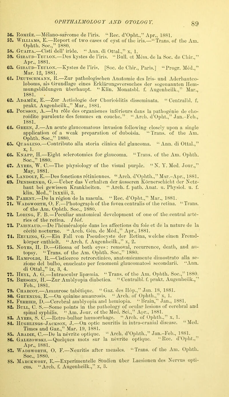 56. Romiee.—Mdlano-sarcome <le l’iris. “Rec. d’Opht.,” Apr., 1881. 57. Williams, E.—Report of two cases of cyst of the iris.—“Trans, of the Ain. Ophth. Soc.,” 1880. 58. Guaita.—Cisti dell’ iride. “ Ann. di Ottal.,” x, 1. 59. Giraud-Teulon.—Des kystes de l’iris. “ Bull, et Mein, de la Soc. de Chir.,” Apr., 1881. 60. Giraud-Teulon.—Kystes de l’iris. [Soc. de Chir., Paris.] “Progr. Med.,” Mar. 12, 1881. 61. Deutschmann, R.—Zur pathologischen Anatoraie des Iris- und Aderhautco- loboms, als Grundlage eines Erklarungsversuches der sogenannten llem- lnungsbildungen tiberhaupt. “Klin. Monatsbl. f. Augenheilk.,” Mar., 1881. • 62. Adamuk, E.—Zur Aetiologie der Chorioiditis disseminata. “ Centralbl. f. prakt. Augenheilk.,” Mar., 1881. 63. Pousson, A.—Du role des organismes inferieurs dans la pathogenie de cho- roidite puruleute des femmes en couche.” “ Arch. d’Opht.,” Jan.-Feb., 1881. 64. Green, J.—An acute glaucomatous invasion following closely upon a single application of a weak preparation of duboisia. “ Trans, of the Am. Ophth. Soc.,” 1880. 65. Qltaglino.—Contribute alia storia clinica del glaucoma. “ Ann. di Ottal.,” x, 1. 66. Knapp, II.—Eight sclerotomies for glaucoma. “ Trans, of the Am. Ophth. Soc.,” 1880. 67. Ayres, W. C.—The physiology of the visual purple. “ N. Y. Med. Jour.,” May, 1881. 68. Landolt, E.—Des fonctions retiniennes. “Arch. d’Ophth.,” Mar.-Apr., 1881. 69. Denissenko, G.—Ueber das Verhalten der ausseren Ivornerschicht der Netz- haut bei gewissen Krankheiten. “ Arch. f. path. Anat. u. Physiol, u. f. klin. Med.,” lxxxiii, 3. 70. Parent.—De la region de la macula. “ Rec. d’Opht.,” Mar., 1881. 71. Wadsworth, O. F.—Photograph of the fovea centralis of the retina. “ Trans. of the Am. Ophth. Soc., 1880. 72. Loring, F. B.—Peculiar anatomical development of one of the central arte- ries of the retina. Fit id. 73. Parinaud.—De l’hem6ralopie dans les affections du foie et de la nature de la excite nocturne. “ Arch. G6n. de Med.,” Apr., 1881. 74. Reeling, G.—Ein Fall von Pseudocyste der Retina, welclie einen Fremd- korper enthielt. “Arch. f. Augenheilk.,” x, 2. 75. Noyes, II. D.—Glioma of both eyes: removal, recurrence, death, and au- topsy. “ Trans, of the Am. Ophth. Soc.,” 1880. 76. Rampoldi, R.—Cisticerco retroretinico, anatomicamente dimostrato alia se- zione del bulbo, enucleato per fenoineni glaucomatosi secondarii. “Ann. di Ottal.,” ix, 3, 4. 77. Heyl, A. G.— Intraocular lipsemia. “ Trans, of the Am. Ophth. Soc.,” 1880. 78. Bresgen, H.—Zur Amblyopia diabetica. “ Centralbl. f. prakt. Augenheilk., Feb., 1881. 79. Charcot.—Amaurose taMtique. “ Gaz. des Hop.,” Jan. 18, 1881. 80. Gruening, E.—On quinine amaurosis. “Arch, of Ophth.,” x, 1. 81. Ferrier, I).—Cerebral amblyopia and hemiopia. “ Brain,” Jan., 1881. 82. Bull, C. S.—Some points in the pathology of ocular lesions of cerebral and spinal syphilis. “Am. Jour, of the Med. Sci.,” Apr., 1881. 83. Ayres, S. C.—Retrobulbar haemorrhage. “Arch, of Ophth.,” x, 1. 84. IIughlings-Jacicson, J.—On optic neuritis in intra-cranial disease. “Med. Times and Gaz.,” Mar. 19, 1881. 85. Abadie, C.—De la nevrite optique. “ Arch. d’Ophth.,” Jan.-Feb., 1881. 86. Galezowski.—Quelques mots sur la nevrite optique. “Rec. d’Opht., Apr., 1881. 87. Wadsworth, O. F.—Neuritis after measles. “Trans, of the Am. Ophth. Soc., 1880. 88. Marckwort, E.—Experimentelle Studien fiber Laesionen des Nervus opti- cus. “Arch. f. Augenheilk.,” x, 3.