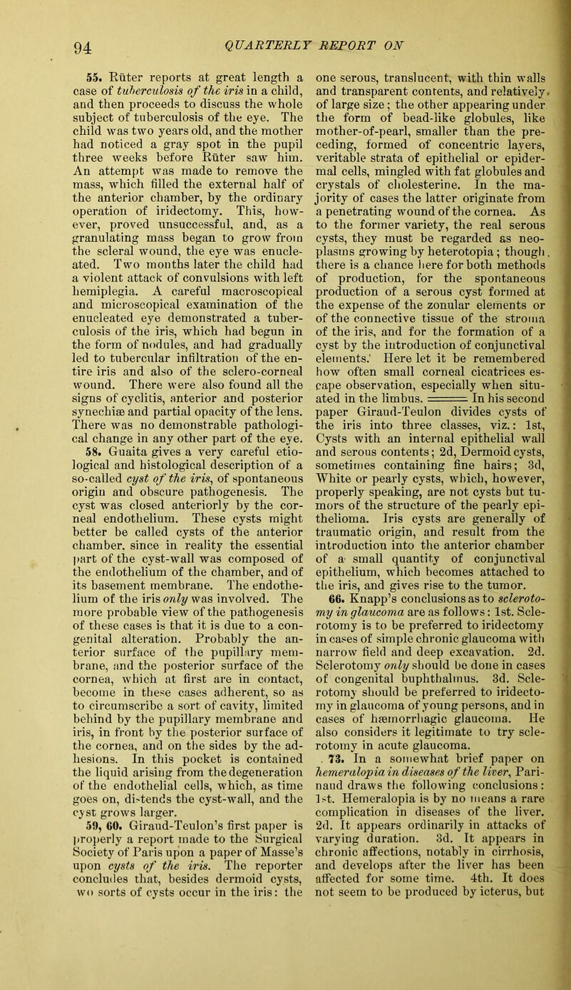 55. Riiter reports at great length a case of tuberculosis of the iris in a child, and then proceeds to discuss the whole subject of tuberculosis of the eye. The child was two years old, and the mother had noticed a gray spot in the pupil three weeks before Riiter saw him. An attempt was made to remove the mass, which filled the external half of the anterior chamber, by the ordinary operation of iridectomy. This, how- ever, proved unsuccessful, and, as a granulating mass began to grow from the scleral wound, the eye was enucle- ated. Two months later the child had a violent attack of convulsions with left hemiplegia. A careful macroscopical and microscopical examination of the enucleated eye demonstrated a tuber- culosis of the iris, which had begun in the form of nodules, and had gradually led to tubercular infiltration of the en- tire iris and also of the sclero-corneal wound. There were also found all the signs of cyclitis, anterior and posterior synechias and partial opacity of the lens. There was no demonstrable pathologi- cal change in any other part of the eye. 58. Guaita gives a very careful etio- logical and histological description of a so-called cyst of the iris, of spontaneous origin and obscure pathogenesis. The cyst was closed anteriorly by the cor- neal endothelium. These cysts might better be called cysts of the anterior chamber, since in reality the essential part of the cyst-wall was composed of the endothelium of the chamber, and of its basement membrane. The endothe- lium of the iris only was involved. The more probable view of the pathogenesis of these cases is that it is due to a con- genital alteration. Probably the an- terior surface of the pupillary mem- brane, and the posterior surface of the cornea, which at first are in contact, become in these cases adherent, so as to circumscribe a sort of cavity, limited behind by the pupillary membrane and iris, in front by the posterior surface of the cornea, and on the sides by the ad- hesions. In this pocket is contained the liquid arising from the degeneration of the endothelial cells, which, as time goes on, dbtends the cyst-wall, and the cyst grows larger. 59, 60. Giraud-Teulon’s first paper is properly a report made to the Surgical Society of Paris upon a paper of Masse’s upon cysts of the iris. The reporter concludes that, besides dermoid cysts, wo sorts of cysts occur in the iris: the one serous, translucent, with thin walls and transparent contents, and relatively, of large size; the other appearing under the form of bead-like globules, like mother-of-pearl, smaller than the pre- ceding, formed of concentric layers, veritable strata of epithelial or epider- mal cells, mingled with fat globules and crystals of cholesterine. In the ma- jority of cases the latter originate from a penetrating wound of the cornea. As to the former variety, the real serous cysts, they must be regarded as neo- plasms growing by heterotopia; though . there is a chance here for both methods of production, for the spontaneous production of a serous cyst formed at the expense of the zonular elements or of the connective tissue of the stroma of the iris, and for the formation of a cyst by the introduction of conjunctival elements.' Here let it be remembered how often small corneal cicatrices es- cape observation, especially when situ- ated in the limbus. In his second paper Giraud-Teulon divides cysts of the iris into three classes, viz.: 1st, Cysts with an internal epithelial wall and serous contents; 2d, Dermoid cysts, sometimes containing fine hairs; 3d, White or pearly cysts, which, however, properly speaking, are not cysts but tu- mors of the structure of the pearly epi- thelioma. Iris cysts are generally of traumatic origin, and result from the introduction into the anterior chamber of a, small quantity of conjunctival epithelium, which becomes attached to the iris, and gives rise to the tumor. 66. Knapp’s conclusions as to scleroto- my in glaucoma are as follows: 1st. Scle- rotomy is to be preferred to iridectomy in cases of simple chronic glaucoma with narrow field and deep excavation. 2d. Sclerotomy only should be done in cases of congenital buphthalmus. 3d. Scle- rotomy should be preferred to iridecto- my in glaucoma of young persons, and in cases of haamorrhagic glaucoma. He also considers it legitimate to try scle- rotomy in acute glaucoma. 73. In a somewhat brief paper on hemeralopia in diseases of the liver, Pari- naud draws the following conclusions : 1st. Hemeralopia is by no means a rare complication in diseases of the liver. 2d. It appears ordinarily in attacks of varying duration. 3d. It appears in chronic affections, notably in cirrhosis, and develops after the liver has been affected for some time. 4th. It does not seem to be produced by icterus, but