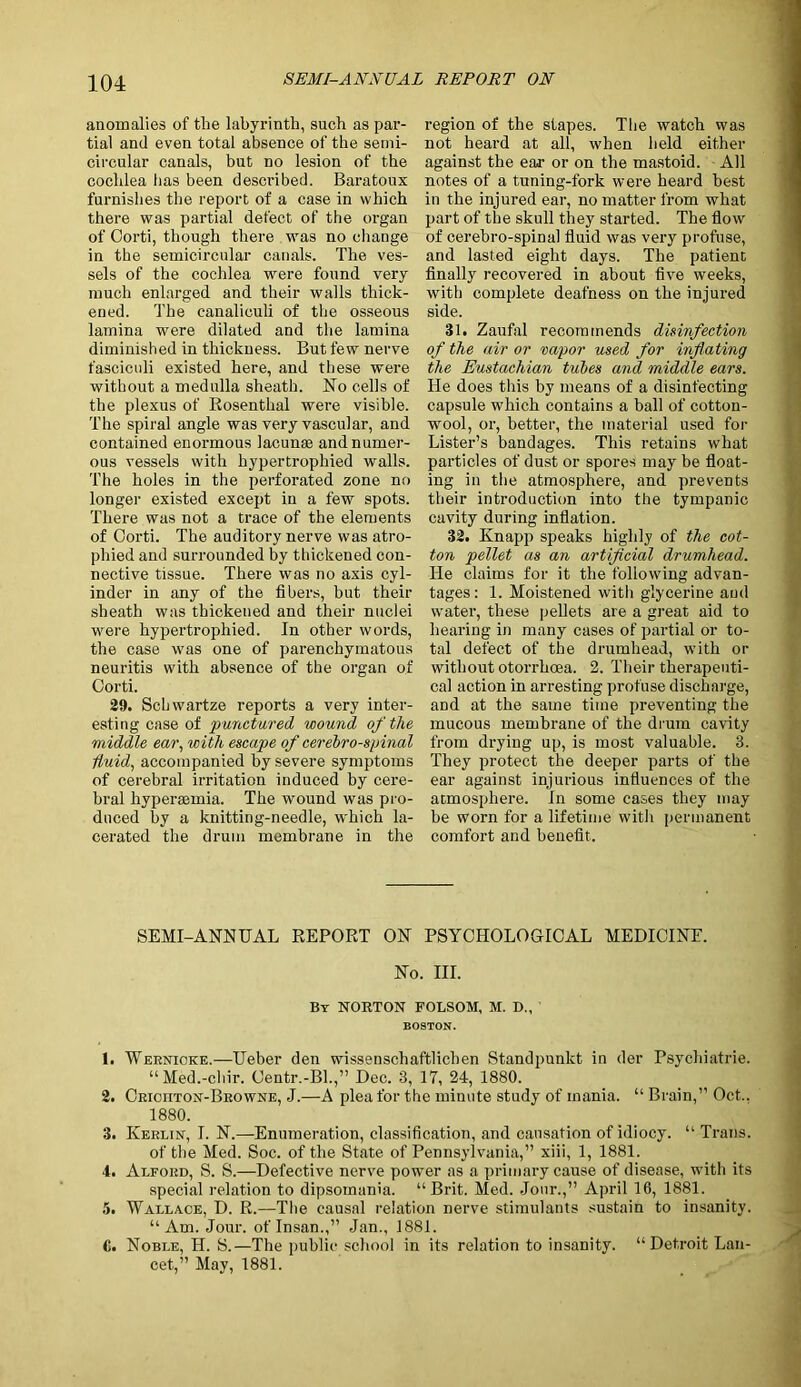 anomalies of the labyrinth, such as par- tial and even total absence of the semi- circular canals, but no lesion of the cochlea has been described. Baratoux furnishes the report of a case in which there was partial defect of the organ of Corti, though there was no change in the semicircular canals. The ves- sels of the cochlea were found very much enlarged and their walls thick- ened. The canaliouli of the osseous lamina were dilated and the lamina diminished in thickness. But few nerve fasciculi existed here, and these were without a medulla sheath. No cells of the plexus of Rosenthal were visible. The spiral angle was very vascular, and contained enormous lacunae and numer- ous vessels with hypertrophied walls. The holes in the perforated zone no longer existed except in a few spots. There was not a trace of the elements of Corti. The auditory nerve was atro- phied and surrounded by thickened con- nective tissue. There was no axis cyl- inder in any of the fibers, but their sheath was thickened and their nuclei were hypertrophied. In other words, the case was one of parenchymatous neuritis with absence of the organ of Corti. 29. Schwartze reports a very inter- esting case of punctured wound of the middle ear, with escape of cerebrospinal fluid, accompanied by severe symptoms of cerebral irritation induced by cere- bral hyperasmia. The wound was pro- duced by a knitting-needle, which la- cerated the drum membrane in the region of the stapes. The watch was not heard at all, when held either against the ear or on the mastoid. All notes of a tuning-fork were heard best in the injured ear, no matter from what part of the skull they started. The flow of cerehro-spinal fluid was very profuse, and lasted eight days. The patient finally recovered in about five weeks, with complete deafness on the injured side. 31. Zaufal recommends disinfection of the air or vapor used for inflating the Eustachian tubes and middle ears. He does this by means of a disinfecting capsule which contains a ball of cotton- wool, or, better, the material used for Lister’s bandages. This retains what particles of dust or spores may be float- ing in the atmosphere, and prevents their introduction into the tympanic cavity during inflation. 32. Knapp speaks highly of the cot- ton pellet as an artificial drumhead. He claims for it the following advan- tages : 1. Moistened with glycerine and water, these pellets are a great aid to hearing in many cases of partial or to- tal defect of the drumhead, with or without otorrhoea. 2. Their therapeuti- cal action in arresting profuse discharge, aDd at the same time preventing the mucous membrane of the drum cavity from drying up, is most valuable. 3. They protect the deeper parts of the ear against injurious influences of the atmosphere. In some cases they may be worn for a lifetime with permanent comfort and benefit. SEMI-ANN HAL REPORT ON PSYCHOLOGICAL MEDICINE. No. III. By NORTON FOLSOM, M. D., BOSTON. 1. Wernicke.—Ueber den wissenschaftlichen Standpunkt in der Psychiatrie. “Med.-chir. Centr.-Bl.,” Dec. 3, 17, 24, 1880. 2. Crioiiton-Browne, J.—A plea for the minute study of mania. “ Brain,” Oct.. 1880. 3. Kerlin, I. N.—Enumeration, classification, and causation of idiocy. “ Trans. of the Med. Soc. of the State of Pennsylvania,” xiii, 1, 1881. 4. Alford, S. S.—Defective nerve power as a primary cause of disease, with its special relation to dipsomania. “Brit. Med. Jour.,” April 16, 1881. 5. Wallace, D. R.—The causal relation nerve stimulants sustain to insanity. “Am. Jour, of Insan.,” Jan., 1881. C. Noble, H. S.—The public school in its relation to insanity. “Detroit Lan- cet,” May, 1881.