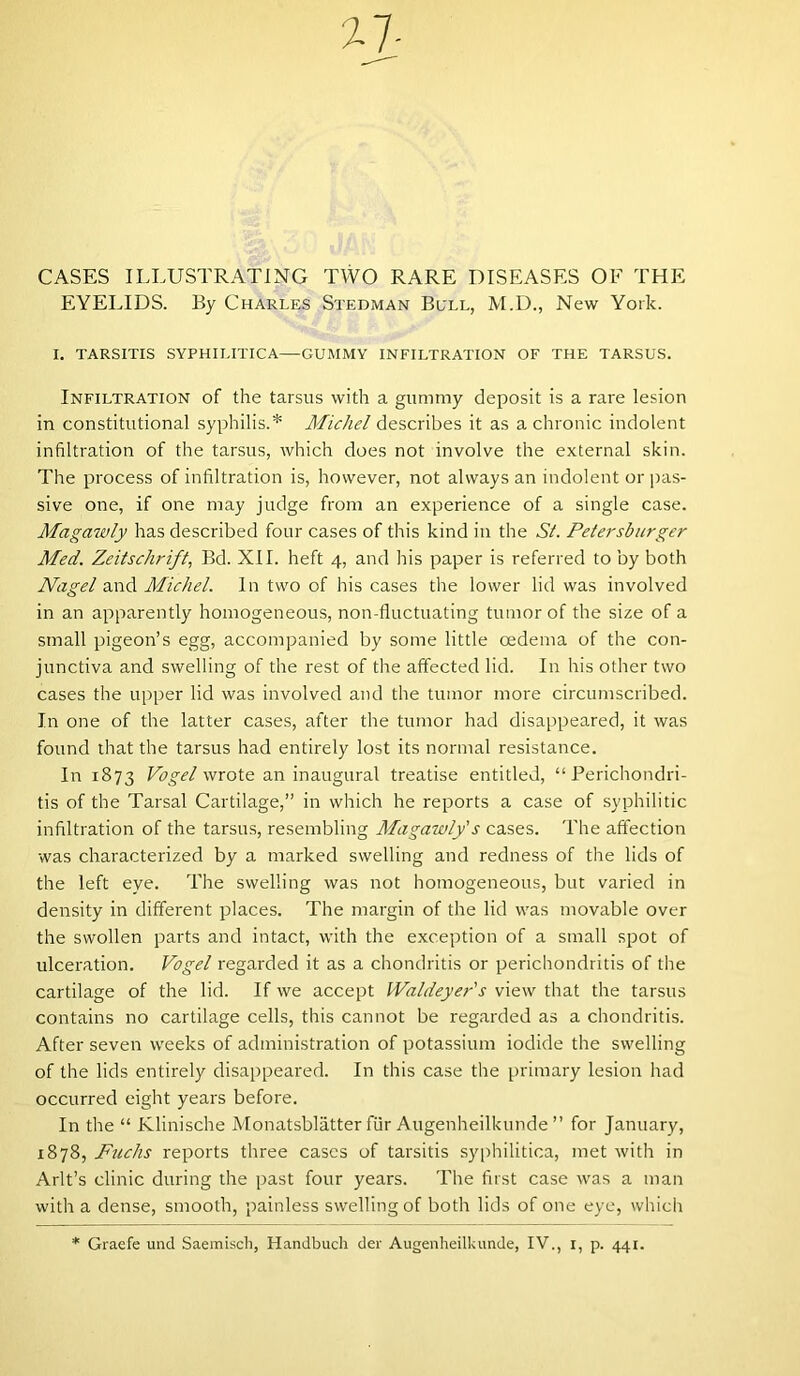 CASES ILLUSTRATING TWO RARE DISEASES OF THE EYELIDS. By Charles Stedman Bull, M.D., New York. I. TARSITIS SYPHILITICA—GUMMY INFILTRATION OF THE TARSUS. Infiltration of the tarsus with a gummy deposit is a rare lesion in constitutional syphilis.* Michel describes it as a chronic indolent infiltration of the tarsus, which does not involve the external skin. The process of infiltration is, however, not always an indolent or pas- sive one, if one may judge from an experience of a single case. Magawly has described four cases of this kind in the Si. Petersburger Med. Zeitschrift, Bd. XII. heft 4, and his paper is referred to by both Nagel and Michel. In two of his cases the lower lid was involved in an apparently homogeneous, non-fluctuating tumor of the size of a small pigeon’s egg, accompanied by some little oedema of the con- junctiva and swelling of the rest of the affected lid. In his other two cases the upper lid was involved and the tumor more circumscribed. In one of the latter cases, after the tumor had disappeared, it was found that the tarsus had entirely lost its normal resistance. In 1873 Vogel wrote an inaugural treatise entitled, “Perichondri- tis of the Tarsal Cartilage,” in which he reports a case of syphilitic infiltration of the tarsus, resembling Magawly's cases. The affection was characterized by a marked swelling and redness of the lids of the left eye. The swelling was not homogeneous, but varied in density in different places. The margin of the lid was movable over the swollen parts and intact, with the exception of a small spot of ulceration. Vogel regarded it as a chondritis or perichondritis of the cartilage of the lid. If we accept Waldeyer's view that the tarsus contains no cartilage cells, this cannot be regarded as a chondritis. After seven weeks of administration of potassium iodide the swelling of the lids entirely disappeared. In this case the primary lesion had occurred eight years before. In the “ Klinische Monatsblatter fur Augenheilkunde ” for January, 1878, Fuchs reports three cases of tarsitis syphilitica, met with in Arlt’s clinic during the past four years. The first case was a man with a dense, smooth, painless swelling of both lids of one eye, which