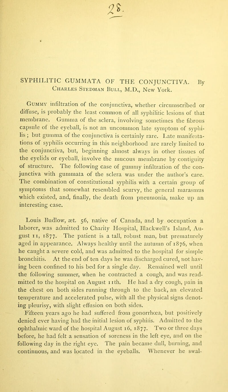 SYPHILITIC GUMMATA OF THE CONJUNCTIVA. By Charles Stedman Bull, M.D., New York. Gummy infiltration of the conjunctiva, whether circumscribed or diffuse, is probably the least common of all syphilitic lesions of that membrane. Gumma of the sclera, involving sometimes the fibrous capsule of the eyeball, is not an uncommon late symptom of syphi- lis ; but gumma of the conjunctiva is certainly rare. Late manifesta- tions of syphilis occurring in this neighborhood are rarely limited to the conjunctiva, but, beginning almost always in other tissues of the eyelids or eyeball, involve the mucous membrane by contiguity of structure. The following case of gummy infiltration of the con- junctiva with gummata of the sclera was under the author’s care. The combination of constitutional syphilis with a certain group of symptoms that somewhat resembled scurvy, the general marasmus which existed, and, finally, the death from pneumonia, make up an interesting case. Louis Budlow, ast. 56, native of Canada, and by occupation a laborer, was admitted to Charity Hospital, Blackwell’s Island, Au- gust 11, 1877. The patient is a tall, robust man, but prematurely aged in appearance. Always healthy until the autumn of 1876, when he caught a severe cold, and was admitted to the hospital for simple bronchitis. At the end of ten days he was discharged cured, not hav- ing been confined to his bed for a single day. Remained well until the following summer, when he contracted a cough, and was read- mitted to the hospital on August nth. He had a dry cough, pain in the chest on both sides running through to the back, an elevated temperature and accelerated pulse, with all the physical signs denot- ing pleurisy, with slight effusion on both sides. Fifteen years ago he had suffered from gonorrhoea, but positively denied ever having had the initial lesion of syphilis. Admitted to the ophthalmic ward of the hospital August 16, 1877. Two or three days before, he had felt a sensation of soreness in the left eye, and on the following day in the right eye. The pain became dull, burning, and continuous, and was located in the eyeballs. Whenever he swal-