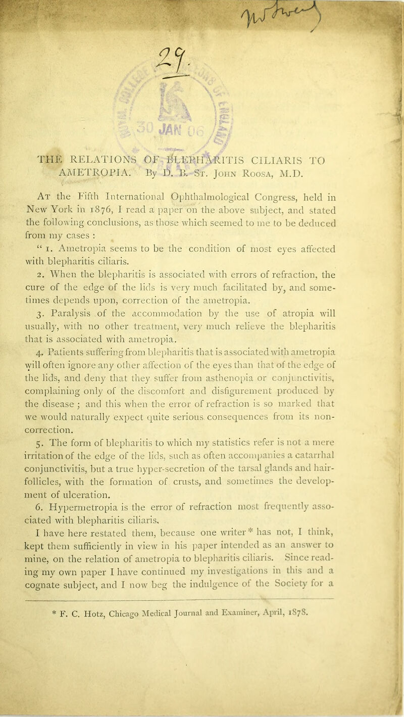 thp: relations of e%eeh'Aritis ciliaris to AME'l'ROEIA. By O. B. Sx. John Roosa, M.D. At the Fifth International 0|jhthahnological Congress, held in New York in 1876, I read a paper on the above subject, and stated the following conclusions, as those which seemed to me to be deduced from my cases : “ I. Ametropia seems to be the condition of most eyes affected with blepharitis ciliaris. 2. When the blepharitis is associated with errors of refraction, the cure of the edge of the lids is very much facilitated by, and some- times depends upon, correction of the ametropia. 3. Paralysis of the accommodation by the use of atropia will usually, with no other treatment, very much relieve the blepharitis that is associated with ametropia. 4. Patients suffering from blepharitis that is associated with ametropia will often ignore any other affection of the eyes than that of the edge of the lids, and deny that they suffer from asthenopia or conjunctivitis, complaining only of the discomfort and disfigurement produced by the disease ; and this when the error of refraction is so marked that we would naturally expect quite seiious consequences from its non- correction. 5. The form of blepharitis to which my statistics refer is not a mere irritation of the edge of the lids, such as often accompanies a catari hal conjunctivitis, but a true hyper-secretion of the tarsal glands and hair- follicles, with the formation of crusts, and sometimes the develop- ment of ulceration. 6. Hypermetropia is the error of refraction most frequently asso- ciated with blepharitis ciliaris, I have here restated them, because one writer * has not, I think, kept them sufficiently in view in his paper intended as an answer to mine, on the relation of ametropia to blepharitis ciliaris. Since read- ing my own paper I have continued my investigations in this and a cognate subject, and I now beg the indulgence of the Society for a F. C. Hotz, Chicago Medical Journal and E.\aminer, April, 1S78.