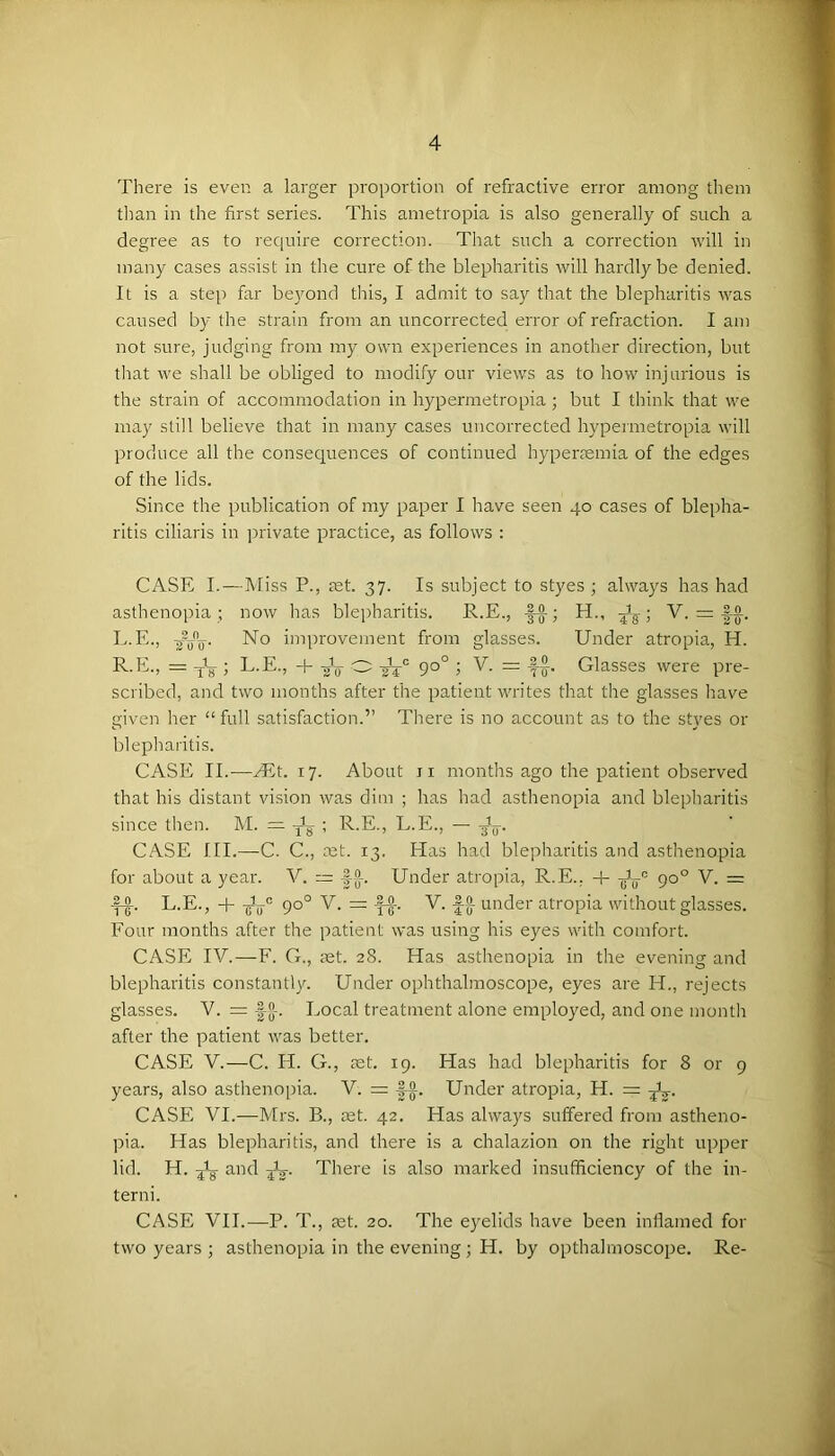 There is even a larger proportion of refractive error among them « tlian in the first series. This ametropia is also generally of such a M degree as to require correction. That such a correction will in 1 many cases assist in the cure of the blepharitis will hardly be denied. y It is a step far beyond this, I admit to say that the blepharitis was caused by the strain from an uncorrected error of refraction. I am not sure, judging from my own experiences in another direction, but | that we shall be obliged to modify our views as to how injurious is ' the strain of accommodation in hypermetropia ; but I think that we {• may still believe that in many cases uncorrected hypermetropia will produce all the consequences of continued hypermmia of the edges of the lids. Since the publication of my paper I have seen 40 cases of blepha- ritis ciliaris in jrrivate practice, as follows : CASE I.—Miss P., mt. 37. Is subject to styes ; always has had asthenopia ; now has blepharitis. R.E., |-|-; H., • y. = |-§. L.E., No improvement from glasses. Under atropia, H. R.E., = • L.E., -h gY O 90° ; V. = Glasses were pre- scribed, and two months after the patient writes that the glasses Irave I given her “ full satisfaction.” There is no account as to the styes or : blepliaritis. 1 CASE II.—yEt. 17. About ii months ago the patient observed that his distant vision was dim ; has had asthenopia and ble])haritis since then. M. = ; R.E., L.E., — ’ , CASE III.—-C. C., net. 13. Has had blepharitis and asthenopia for about a year. V. ~ Under atropia, R.E.. + Jy'’' 90° V. = L.E., 4-Jy® 90° V. =V. |-g-under atropia without glasses. ^ Four months after the patient was using his eyes with comfort. ^ CASE TV.—F. G., set. 28. Has asthenopia in the evening and blepharitis constantly. Under ophthalmoscope, eyes are H., rejects glasses. V. = -|[]-. Local treatment alone employed, and one month after the patient was better. CASE V.—C. H. G., set. 19. Has had blepharitis for 8 or 9 years, also asthenopia. V. = |-A. Under atropia, H. = CASE VI.—Mrs. B., set. 42. Has always suffered from astheno- pia. Has blepharitis, and there is a chalazion on the right upper lid. H. and jV There is also marked insufficiency of the in- terni. CASE VII.—P. T., set. 20. The eyelids have been inflamed for two years ; asthenopia in the evening; H. by opthalmoscope. Re-