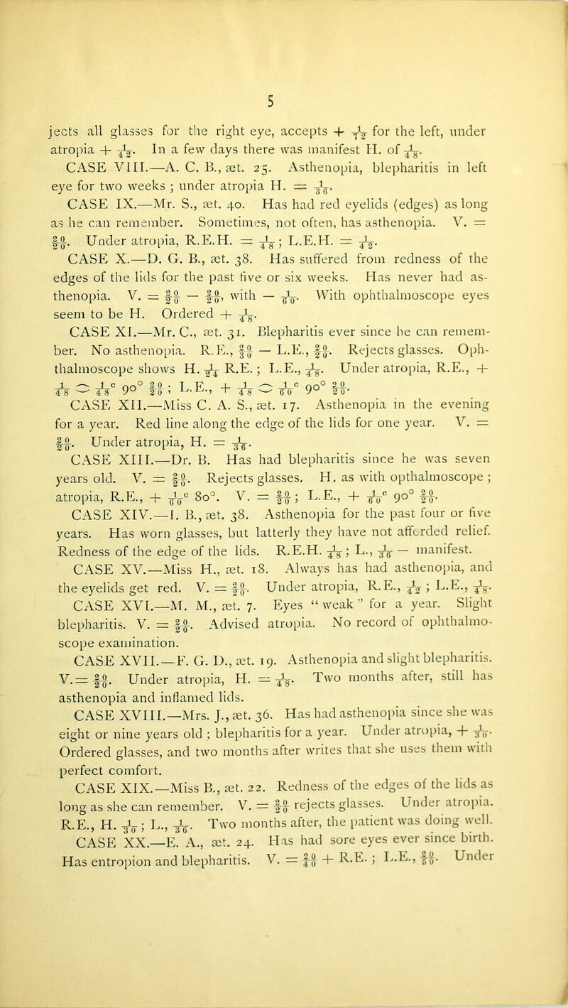 s jects all glasses for the right eye, accepts ■+■ for the left, under atropia + In a few days there was manifest H. of CASE VIII.—A. C. B., jet. 25. Asthenopia, blepharitis in left eye for two weeks ; under atropia H. = CASE IX.—Mr. S., jet. 40. Has had red eyelids (edges) as long as he can remember. Sometimes, not often, has asthenopia. V. = fS-. Under atropia, R.E.H. = ; L.E.H. = CASE X.—D. G. B., jet. 38. Has suffered from redness of the edges of the lids for the past tive or six weeks. Has never had as- thenopia. V. = |-2- — |-§-, with — With ophthalmoscope eyes seem to be H. Ordered + CASE XI.—Mr. C., set. 31. Blepharitis ever since he can remem- ber. No asthenopia. R.E.,^{( — L.E., Ig-. Rejects glasses. Oph- thalmoscope shows H.-gJj R.E.; L.E., Under atropia, R.E., + 4*8 ^ 90° to ! L-E.) + 4^ ^ 9°° l-o-- CASE XII.—Miss C. A. S., ret. 17. Asthenopia in the evening for a year. Red line along the edge of the lids for one year. V. = |-{t. Under atropia, H. = CASE XIII.—Dr. B. Has had blepharitis since he was seven years old. V. = |-^. Rejects glasses. H. as with opthalmoscope ; atropia, R.E., + 80°. V. =: ff; L.E., + 90° ff. CASE XIV.—I. B., jet. 38. Asthenoi)ia for the past four or five years. Has worn glasses, but latterly they have not affcrded relief. Redness of the edge of the lids. R.E.H. ; L., — manifest. CASE XV.—Miss H., jet. 18. Always has had astheno])ia, and the eyelids get red. V. = f^. Under atropia, R.E., ^ ; L.E., CASE XVL—M. M., jet. 7. Eyes “weak” for a year. Slight blepharitis. V. — -|^. Advised atropia. No record of ophthalmo- scope examination. CASE XVII.—F. G. D., jet. 19. Asthenopia and slight blepharitis. V.= |^. Under atropia, H. months after, still has asthenopia and inflamed lids. CASE XVIIL—Mrs. J., jet. 36. Has had asthenopia since she was eight or nine years old ; blepharitis for a year. Under atropia, Ordered glasses, and two months after writes that she uses them with perfect comfort. CASE XIX.—Miss B., jet. 22. Redness of the edges of the lids as long as she can remember. V. = |-^ rejects glasses. Undei atropia. R.E., H. -jV ; L., -jV- d’wo months after, the patient was doing well. CASE XX.—E. A., jet. 24. Has had sore eyes ever since birth.