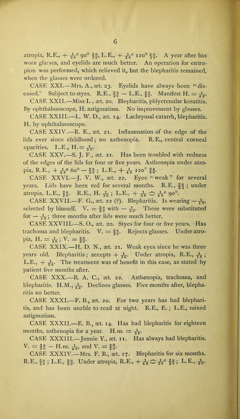 atropia, R.E., + 90° |-g-, 120° A year after has worn glasses, and eyelids are much better. An operation for entro- pion was performed, which relieved it, but the blepharitis remained, when the glasses were ordered. CASE XXI.^—Mrs. A., ^t. 23. Eyelids have always been “ di.s- eased.” Subject to styes. R.E., 1-^ — L.E., Manifest H. = Jg-. CASE XXII.—Miss L., set. 20. Blepharitis, phlyctenular keratitis. By ophthalmoscope, H. astigmatism. No improvement by glasses. CASE XXIII.—L. W. D., set. 14. Lachrymal catarrh, blepharitis. H. by ophthalmoscope. CASE XXIV.—R. E., set. 21. Inflammation of the edge of the lids ever since childhood; no asthenopia. R.E., central corneal opacities. I^.E., H.= 2V- CASE XXV.—S. J. F., set. 21. Has been troubled with redness of the edges of the lids for four or five years. Asthenopia under atro- pia, R.E., + 60° — fa ; L.E., -f 120° If. CASE XXVI.—J. V. VV., set. 22. Eyes “weak” for several years. Lids have been red for several months. R.E., |-| ; under atropia, L.E., fa R.E., H. -Jg ; L.E., + O 90°. CASE XXVII.—F. G., set. 22 (?). Blepharitis. Is wearing — selected by himself. V, = ff with — These were substituted for — three months after lids were much better. CASE XXVIII.—S. O., set. 20. Styes for four or five years. Has trachoma and blepharitis. V. = fa Rejects glasses. Under atro- pia, H. = ; V. = If. CASE XXIX.—H. D. N., set. 21. Weak eyes since he was three years old. Blepharitis; accepts -|--jig-. Under atropia, R.E., L.E., + The treatment was of benefit in this case, as stated by patient five months after. CASE XXX.—B. A. C., set. 22. Asthenopia, trachoma, and blepharitis. H.M., Declines glasses. Five months after, blepha- ritis no better. CASE XXXI,—F. B., set. 20. For two years has had blephari- tis, and has been unable to read at night. R.E., E. ; L.E., mixed astigmatism. CASE XXXII.—E. B., aet. 14. Has had blepharitis for eighteen months, asthenopia for a year. H.m. = CASE XXXIII.—Jennie Y., set. ii. Has always had blepharitis. V. = l-f - H.m. *, and V. |f. CASE XXXIV.—Mrs. F. B., set. 27. Blepharitis for six months. R-E., If ; L.E., If. Under atropia, R.E., + |f; L.E., A