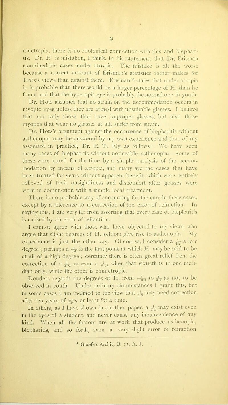 ametropia, there is no etiological connection with this and blephari- tis. Dr. H. is mistaken, I think, in his statement that Dr. Erisman examined his cases under atropia. The mistake is all the worse because a correct account of Erisman’s statistics rather makes for Hotz’s views than against them. Erisman* states that under atroi)ia it is probable that there would be a larger percentage of H. than he found and tliat the hyperopic eye is probably the normal one in youth. Di'. Hotz assumes that no strain on the accommodation occurs in myopic eyes unless they are armed with unsuitable glasses. I believe that not only those that have improper glasses, but also those myopes that wear no glasses at all, suffer from strain. Dr. Hotz’s argument against the occurrence of blepharitis without asthenopia may be answered by my own experience and that of my associate in practice. Dr. E. T. Ely, as follows: We have seen many cases of blepharitis without noticeable asthenopia. Some of these were cured for the time by a simple paralysis of the accom- modation by means of atropia, and many are the cases that have been treated for years without apparent benefit, which were entirely relieved of their unsightliness and discomfort after glasses were worn in conjunction with a simple local treatment. Hiere is no i)iobable way of accounting for the cure in these cases, except by aieference to a correction of the error of refraction. In saying this, I am very far from asserting that every case of blepharitis is caused by an error of refraction. I cannot agree with those who have objected to m)'' views, who argue that slight degrees of H. seldom give rise to asthenopia. My experience is just the other way. Of course, I consider a a low degree ; perhaps a is the first point at which H. maybe said to be at all of a high degree certainly there is often great relief from the correction of a or even a when that sixtieth is in one meri- dian only, while the other is emmetropic. Donders regards the degrees of H. from y-J-jj- to as not to be observed in youth. Under ordinary circumstances I grant this, but in some cases I am inclined to the view that may need correction after ten years of age, or least for a time. In others, as I have shown in another paper, a /y may exist even in the eyes of a student, and never cause any inconvenience of any kind. When all the factors are at work that produce asthenopia, blepharitis, and so forth, even a very slight error of refraction Graefe’s Archiv, B. 17, A. I.