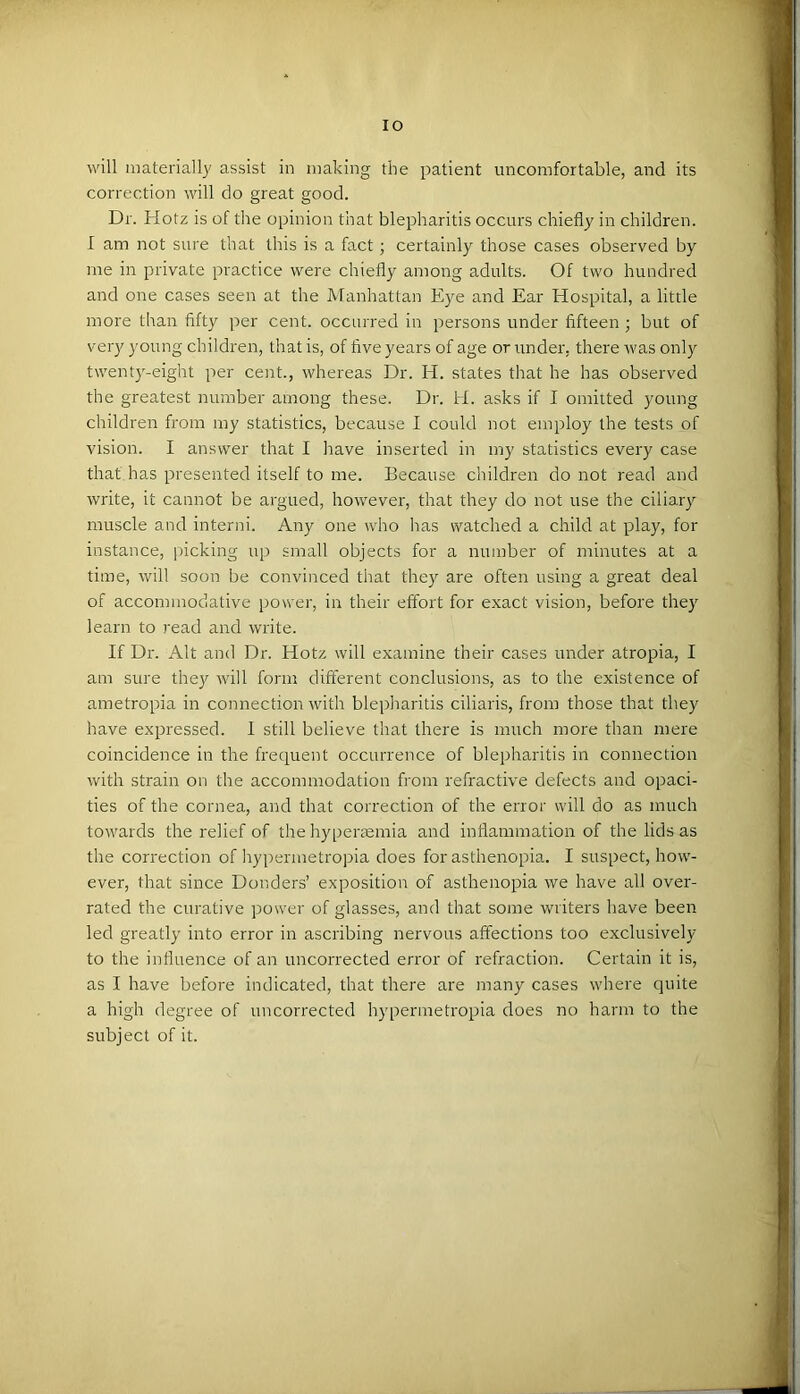 will materially assist in making the patient uncomfortable, and its correction will do great good. Dr. Hotz is of the opinion that blepharitis occurs chiefly in children. I am not sure that this is a fact; certainly those cases observed by me in private practice were chiefly among adults. Of two hundred and one cases seen at the Manhattan Eye and Ear Hospital, a little more than fifty per cent, occurred in persons under fifteen ; but of very young children, that is, of five years of age or under, there was only twenty-eight per cent., whereas Dr. H. states that he has observed the greatest number among these. Dr. H. asks if I omitted young children fi'om my statistics, because I could not employ the tests of vision. I answer that I liave inserted in my statistics every case that has presented itself to me. Because children do not read and write, it cannot be argued, however, that they do not use the ciliary muscle and interni. Any one who lias watched a child at play, for instance, ])icking up small objects for a number of minutes at a time, will soon be convinced that they are often using a great deal of accommodative power, in their effort for exact vision, before they learn to read and write. If Dr. Alt and Dr. Hotz will examine their cases under atropia, I am sure they will form different conclusions, as to the existence of ametropia in connection with bleplraritis ciliaris, from those that they have expressed. I still believe that there is much more than mere coincidence in the frequent occurrence of blepharitis in connection with strain on the accommodation from refractive defects and opaci- ties of the cornea, and that correction of the error will do as much towards the relief of the hyperaemia and inflammation of the lids as the correction of liypermetropia does for asthenopia. I suspect, how- ever, that since Donders’ exposition of asthenopia we have all over- rated the curative power of glasses, and that some writers have been led greatly into error in ascribing nervous affections too exclusively to the influence of an uncorrected error of refraction. Certain it is, as I have before indicated, that there are many cases where quite a high degree of uncorrected liypermetropia does no harm to the subject of it.