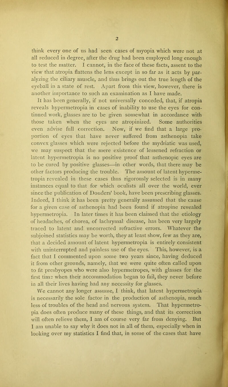 think every one of us had seen cases of myopia which were not at all reduced in degree, after the drug had been employed long enough to test the matter. I cannot, in the face of these facts, assent to the view that atropia flattens the lens except in so far as it acts by par- alyzing the ciliary muscle, and thus brings out the true length of the eyeball in a state of rest. Apart from this view, however, there is another importance to such an examination as I have made. It has been generally, if not universally conceded, that, if atropia reveals hypermetropia in cases of inability to use the eyes for con- tinued work, glasses are to be given somewhat in accordance with those taken when the eyes are atropinized. Some authorities even advise full correction. Now, if we find that a large pro- portion of eyes that have never suffered from asthenopia take convex glasses which were rejected before the mydriatic was used, we may suspect that the mere existence of lessened refraction or latent hypermetropia is no positive proof that asthenopic eyes are to be cured by positive glasses—in other words, that there may be other factors producing the trouble. The amount of latent hyperme- tropia revealed in these cases thus rigorously selected is in many instances equal to that for which oculists all over the world, ever since the publication of Douders’ book, have been prescribing glasses. Indeed, I think it has been pretty generally assumed that the cause for a given case of asthenopia had been found if atropine revealed hypermetropia. In later times it has been claimed that the etiology of headaches, of cliorea, of lachrymal disease, has been very largely traced to latent and uncorrected refractive errors. Whatever the subjoined statistics may be worth, they at least show, few as they are, that a decided amount of latent hypermetropia is entirely consistent with uninterrupted and painless use of the eyes. This, however, is a fact that I commented upon some two years since, having deduced it from other grounds, namely, that we were quite often called upon to fit presbyopes who were also hypermetropes, with glasses for the first time when their accommodation began to fail, they never before in all their lives having had any necessity for glasses. We cannot any longer assume, I think, that latent hypermetropia is necessarily the sole factor in the production of asthenopia, much less of troubles of the head and nervous system. That hypermetro- pia does often produce many of these things, and that its correction will often relieve them, I am of course very far from denying. But I am unable to say why it does not in all of them, especially when in looking over my statistics I find that, in some of the cases that have