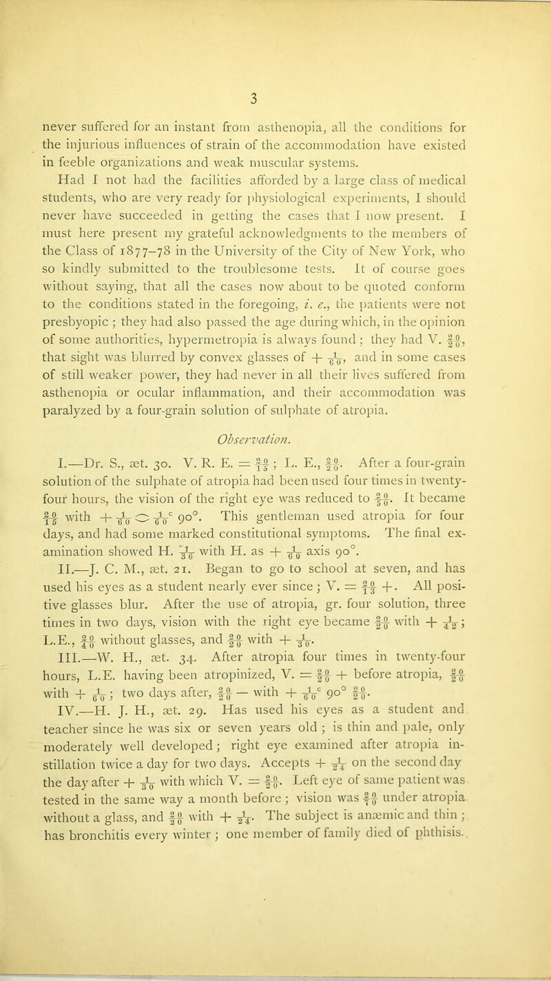 never suflfered for an instant from asthenopia, all the conditions for the injurious influences of strain of the a.ccommodation have existed in feeble organizations and weak muscular systems. Had I not had the facilities afforded by a large class of medical students, who are very ready for physiological experiments, I should never have succeeded in getting the cases that I now present. I must here present my grateful acknowledgments to the members of the Class of 1877-78 in the University of the City of New York, who so kindly submitted to the troublesome tests. It of course goes without saying, tlrat all the cases now about to be quoted conform to the conditions stated in the foregoing, i. e., the patients were not presbyopic ; they had also passed the age during which, in the opinion of some authorities, hypermetropia is always found ; they had V. |-g-, that sight was blurred by convex glasses of + -J^, and in some cases of still weaker power, they had never in all their lives suffered from asthenopia or ocular inflammation, and their accommodation was paralyzed by a four-grain solution of sulphate of atropia. Observation. I. —Dr. S., set. 30. V. R. E. = ; L. E., |®-. After a four-grain solution of the sulphate of atropia had been used four times in twenty- four hours, the vision of the right eye was reduced to 1-®-. It became with + O 90°. This gentleman used atropia for four days, and had some marked constitutional synqrtoms. The final ex- amination showed H. with H. as -1- axis 90°. II. —J. C. M., ast. 21. Began to go to school at seven, and has used his eyes as a student nearly ever since ; V. = . All posi- tive glasses blur. After the use of atropia, gr. four solution, three times in two days, vision with the right eye became §-[}- with -j- ; L.E., |“jj- without glasses, and |-J]- with in.—W. H., ret. 34. After atropia four times in twenty-four hours, L.E. having been atropinized, V. = |-g- + before atropia, f-®- with -P eV; two days after, -|-|>- — with -f- -gt/ 90° |-®-. IV.—H. J. H., set. 29. Has used his eyes as a student and teacher since he was six or seven years old ; is thin and pale, only moderately well developed; right eye examined after atropia in- stillation twice a day for two days. Accepts -f on the second day the day after + -gL- with which V. = -|-0-. Left eye of same patient was tested in the same way a month before ; vision was -I jj- under atropia without a glass, and |-JJ- with + The subject is anmmicand thin ; has bronchitis every winter ; one member of family died of phthisis..