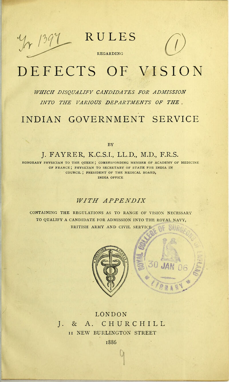 RULES REGARDING DEFECTS OF VISION WHICH DISQUALIFY CANDIDATES FOR ADMISSION INTO THE VARIOUS DEPARTMENTS OF THE . INDIAN GOVERNMENT SERVICE BY J. FAYRER, K.C.S.I., LL.D., M.D., F.R.S. HONORARY PHYSICIAN TO THE QUEEN ; CORRESPONDING MEMBER OF ACADEMY OF MEDICINE OF FRANCE; PHYSICIAN TO SECRETARY OF STATE FOR INDIA IN COUNCIL ; PRESIDENT OF THE MEDICAL BOARD, INDIA OFFICE WITH APPENDIX CONTAINING THE REGULATIONS AS TO RANGE OF VISION NECESSARY TO QUALIFY A CANDIDATE FOR ADMISSION INTO THE ROYAL NAVY, BRITISH ARMY AND CIVIL SERVICE' ■ LONDON J. & A. CHURCHILL II NEW BURLINGTON STREET 1886 •N,