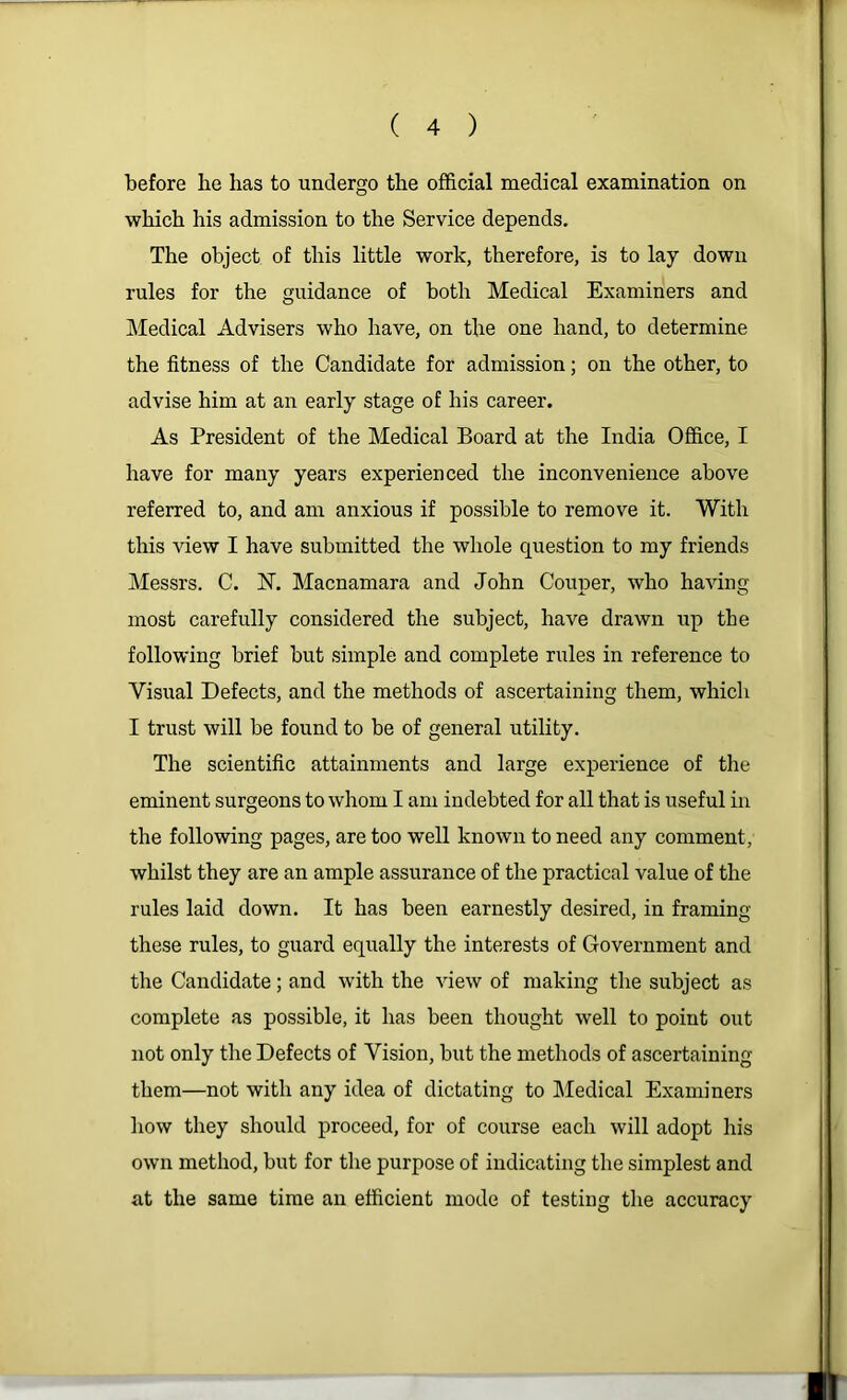 before be has to undergo the official medical examination on which his admission to the Service depends. The object of this little work, therefore, is to lay down rules for the guidance of both Medical Examiners and IMedical Advisers who have, on the one hand, to determine the fitness of the Candidate for admission; on the other, to advise him at an early stage of his career. As President of the Medical Board at the India Office, I have for many years experienced the inconvenience above referred to, and am anxious if possible to remove it. With this view I have submitted the whole question to my friends Messrs. C. N. Macnamara and John Couper, who having most carefully considered the subject, have drawn up the following brief but simple and complete rules in reference to Visual Defects, and the methods of ascertaining them, which I trust will be found to be of general utility. The scientific attainments and large experience of the eminent surgeons to whom I am indebted for all that is useful in the following pages, are too well known to need any comment, whilst they are an ample assurance of the practical value of the rules laid down. It has been earnestly desired, in framing these rules, to guard equally the interests of Government and the Candidate; and with the view of making the subject as complete as possible, it has been thought well to point out not only the Defects of Vision, but the methods of ascertaining them—not with any idea of dictating to Medical Examiners how they should proceed, for of course each will adopt his own method, but for the purpose of indicating the simplest and at the same time an efficient mode of testing the accuracy