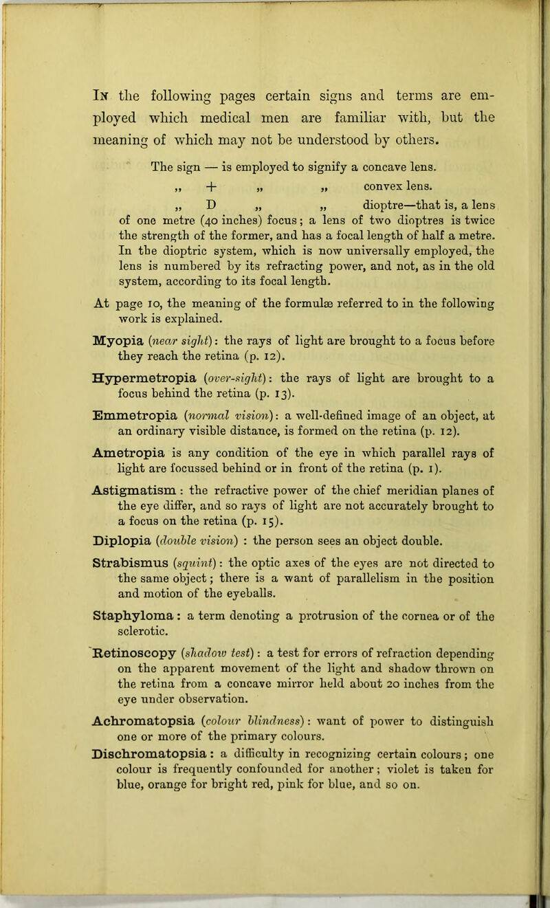 In the following pages certain signs and terms are em- ployed which medical men are familiar with, but the meaning of which may not be understood by others. The sign — is employed to signify a concave lens. ,, -j- „ „ convex lens. „ D „ „ dioptre—that is, a lens of one metre (40 inches) focus; a lens of two dioptres is twice the strength of the former, and has a focal length of half a metre. In the dioptric system, which is now universally employed, the lens is numbered by its refracting power, and not, as in the old system, according to its focal length. At page 10, the meaning of the formulae referred to in the following work is explained. Myopia (near sight): the rays of light are brought to a focus befoi’e they reach the retina (p. 12). Hypermetropia (oversight): the rays of light are brought to a focus behind the retina (p. 13). Emmetropia (normal vision): a well-defined image of an object, at an ordinary visible distance, is formed on the retina (p. 12). Ametropia is any condition of the eye in which parallel rays of light are focussed behind or in front of the retina (p. i). Astigmatism : the refractive power of the chief meridian planes of the eye differ, and so rays of light are not accurately brought to a focus on the retina (p. 15). Diplopia (double vision) : the person sees an object double. Strabismus (squint): the optic axes of the eyes are not directed to the same object; there is a want of parallelism in the position and motion of the eyeballs. Staphyloma : a term denoting a protrusion of the cornea or of the sclerotic. Retinoscopy (shadoiv test): a test for errors of refraction depending on the apparent movement of the light and shadow thrown on the retina from a concave mirror held about 20 inches from the eye under observation. Achromatopsia (colour blindness): want of power to distinguish one or more of the primary colours. Dischromatopsia : a difficulty in recognizing certain colours; one colour is frequently confounded for another; violet is taken for blue, orange for bright red, pink for blue, and so on.