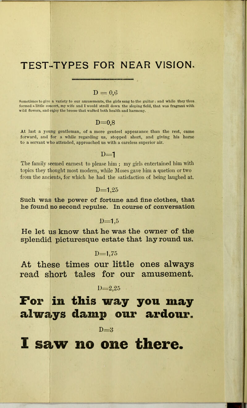 TEST-TYPES FOR NEAR VISION D = 0,G Sometimes to give a variety to our amusements, the girls sang to the guitar ; and while they thus formed a little concert, my wife and 1 would stroll down the sloping field, that was fragrant with wild flowers, and cqjoy the breeze that wafted both health and harmony. D=0,8 At last a young gentleman, of a more genteel appearance than the rest, came forward, and for a while regarding us, stopped short, and giving his horse to a servant who attended, approached us with a careless superior air. U=1 The family seemed earnest to plea.se him ; my girls entertained him ■with topics they thought most modern, while Moses gave him a quetion or two from the ancients, for which he had the satisfaction of being laughed at. D=1,25 Such was the power of fortune and fine clothes, that he found no second repulse. In course of conversation D=1,5 He let us know that he was the owner of the splendid picturesque estate that lay round us. D=l,75 At these times our little ones always read short tales for our amusement. 1)=2,25 For in this way you may always damp our ardour. D=3 I saw no one there.