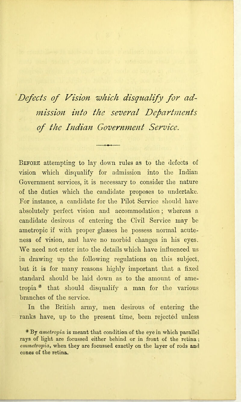 Defects of Vision which disqualify for ad- mission into the several Departiiients of the Indian Government Service. Before attempting to lay down rules as to the defects of vision which disqualify for admission into the Indian Government services, it is necessary to consider the nature of the duties which the candidate proposes to undertake. For instance, a candidate for the Pilot Service should have absolutely perfect vision and accommodation; whereas a candidate desirous of entering the Civil Service may be ametropic if with proper glasses he possess normal acute- ness of vision, and have no morbid changes in his eyes. We need not enter into the details which have influenced us in drawing up the following regulations on this subject, but it is for many reasons highly important that a fixed standard should be laid down as to the amount of ame- tropia * that should disqualify a man for the various branches of the service. In the British army, men desirous of entering the ranks have, up to the present time, been rejected unless * By ametropia is meant that condition of the eye in which parallel rays of light are focussed either behind or in front of the retina; emmetropia, when they are focussed exactly on the layer of rods and cones of the retina.