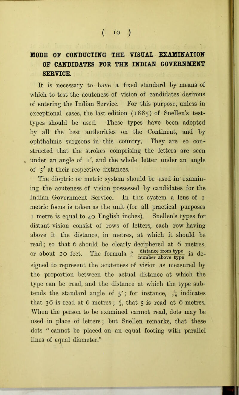 MODE OF CONDUCTING THE VISUAL EXAMINATION OF CANDIDATES FOR THE INDIAN GOVERNMENT SERVICE. It is necessary to have a hxed standard by means of which to test the acuteness of vision of candidates desirous of entering the Indian Service. For this purpose, unless in exceptional cases, the last edition (1885) of Snellen’s test- types should be used. These types have been adopted by all the best authorities on the Continent, and by ophthalmic surgeons in this country. They are so con- structed that the strokes comprising the letters are seen , under an angle of i', and the whole letter under an angle of 5' at their respective distances. The dioptric or metric system should be used in examin- ing the acuteness of vision possessed by candidates for the Indian Government Service. In this system a lens of i metric focus is taken as the unit (for all practical purposes I metre is equal to 40 English inches). Snellen’s types for distant vision consist of rows of letters, each row having above it the distance, in metres, at which it should be read; so that 6 should be clearly deciphered at 6 metres, or about 20 feet. The formula - *^istance from type ^ number above type signed to represent tlie acuteness of vision as measured by the proportion between tlie actual distance at which the type can be read, and the distance at wliich the type sub- tends the standard angle of 5'; for instance, 3'’^ indicates that 36 is read at 6 metres; that 5 is read at 6 metres. When the person to be examined cannot read, dots may be used in place of letters; but Snellen remarks, that these dots “ cannot be placed on an equal footing with parallel lines of equal diameter.”