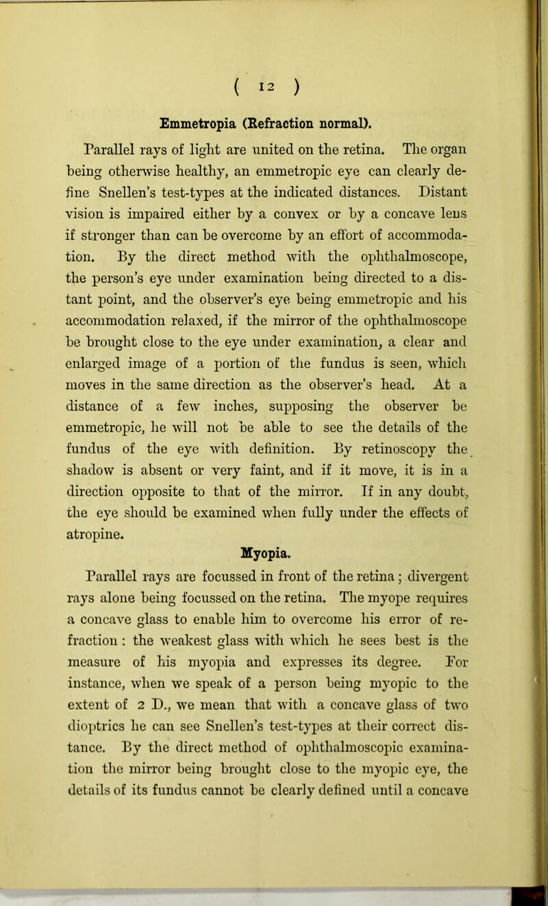 Emmetropia (Befraction normal). Parallel rays of light are united on the retina. The organ being otherwise healthy, an emmetropic eye can clearly de- fine Snellen’s test-types at the indicated distances. Distant vision is impaired either by a convex or by a concave lens if stronger than can he overcome by an effort of accommoda- tion. By the direct method with the ophthalmoscope, the person’s eye under examination being directed to a dis- tant point, and the observer’s eye being emmetropic and his accommodation relaxed, if the mirror of the ophthalmoscope he brought close to the eye under examination, a clear and enlarged image of a portion of the fundus is seen, which moves in the same direction as the observer’s head. At a distance of a few inches, supposing the observer be emmetropic, he will not he able to see the details of the fundus of the eye with definition. By retinoscopy the shadow is absent or very faint, and if it move, it is in a direction opposite to that of the mirror. If in any doubt, the eye .should be examined when fully under the effects of atropine. Myopia. Parallel rays are focussed in front of the retina; divergent rays alone being focussed on the retina. The myope requires a concave glass to enable him to overcome his error of re- fraction : the weakest glass with which he sees best is the measure of his myopia and expresses its degree. For instance, when we speak of a person being myopic to the extent of 2 D., we mean that with a concave glass of two dioptrics he can see Snellen’s test-types at their con-ect dis- tance. By the direct method of ophthalmoscopic examina- tion the mirror being brought close to the myopic eye, the details of its fundus cannot be clearly defined until a concave