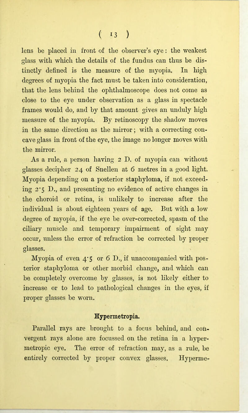 lens be placed in front of the observer’s eye: the weakest glass with which the details of the fundus can thus be dis- tinctly defined is the measure of the myopia. In high degrees of myopia the fact must be taken into consideration, that the lens behind the ophthalmoscope does not come as close to the eye under observation as a glass in spectacle frames would do, and by that amount gives an unduly high measure of the myopia. By retinoscopy the shadow moves in the same direction as the mirror; with a correcting con- cave glass in front of the eye, the image no longer moves with the mirror. As a rule, a person having 2 D. of myopia can withoiit glasses decipher 24 of Snellen at 6 metres in a good light. Myopia depending on a posterior staphyloma, if not exceed- ing 2’5 D., and presenting no evidence of active changes in the choroid or retina, is unlikely to increase after the individual is about eighteen years of age. But with a low degree of myopia, if the eye be over-corrected, spasm of the ciliary muscle and temporary impairment of sight may occur, unless the error of refraction be corrected by proper glasses. Myopia of even 4'5 or 6 D., if unaccompanied with pos- terior staphyloma or other morbid change, and which can be completely overcome by glasses, is not likely either to increase or to lead to pathological changes in the eyes, if proper glasses be worn. Hypermetropia. Parallel rays are brought to a focus behind, and con- vergent rays alone are focussed on the retina in a hyper- metropic eye. The error of refraction may, as a rule, be entirely corrected by proper convex glasses. Hyperme-