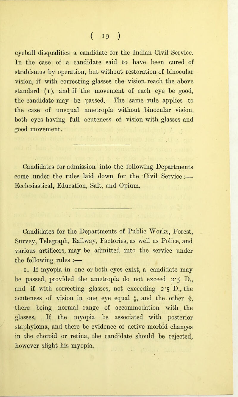 eyeball disqualifies a candidate for the Indian Civil Service. In the case of a candidate said to have been cured of strabismus by operation, but without restoration of binocular vision, if with correcting glasses the vision reach the above standard (i), and if the movement of each eye be good, the candidate may be passed. The same rule applies to the case of unequal ametropia without binocular vision, both eyes having full acuteness of vision with glasses and good movement. Candidates for admission into the following Departments come under the rules laid down for the Civil Service:— Ecclesiastical, Education, Salt, and Opium. Candidates for the Departments of Public Works, Forest, Survey, Telegraph, Kailway, Factories, as weU as Police, and various artificers, may be admitted into the service under the following rules :— I. If myopia in one or both eyes exist, a candidate may be passed, provided the ametropia do not exceed 2*5 D., and if with correcting glasses, not exceeding 2*5 D., the acuteness of vision in one eye equal and the other -f, there being normal range of accommodation with the glasses. If the myopia be associated with posterior staphyloma, and there be evidence of active morbid changes in the choroid or retina, the candidate should be rejected, however slight his myopia.