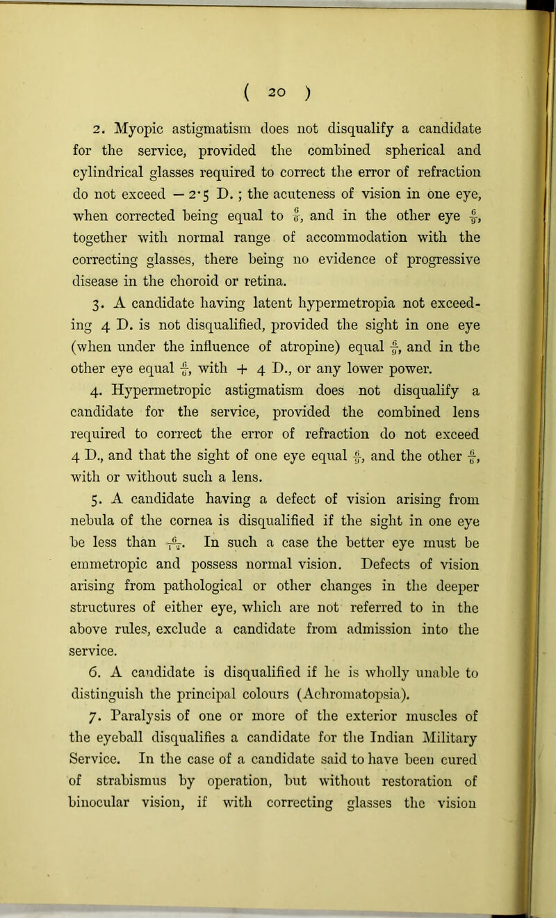 2. Myopic astigmatism does not disqualify a candidate for the service, provided the combined spherical and cylindrical glasses required to correct the error of refraction do not exceed — 2’5 D.; the acuteness of vision in one eye, when corrected being equal to v, and in the other eye together with normal range of accommodation with the correcting glasses, there being no evidence of progressive disease in the choroid or retina. 3. A candidate having latent hypermetropia not exceed- ing 4 D. is not disqualified, provided the sight in one eye (when under the influence of atropine) equal f, and in the other eye equal f, with + 4 D., or any lower power. 4. Hypermetropic astigmatism does not disqualify a candidate for the service, provided the combined lens required to correct the error of refraction do not exceed 4 D., and that the sight of one eye eqiial f, and the other f, with or without such a lens. 5. A candidate having a defect of vision arising from nebula of the cornea is disqualified if the sight in one eye be less than -f%. In such a case the better eye must be emmetropic and possess normal vision. Defects of vision arising from pathological or other changes in the deeper structures of either eye, which are not referred to in the above rules, exclude a candidate from admission into the service. 6. A candidate is disqualified if he is wholly unable to distinguish the principal colours (Achromatopsia). 7. Paralysis of one or more of the exterior muscles of the eyeball disqualifies a candidate for the Indian Military Service. In the case of a candidate said to have been cured of strabismus by operation, but without restoration of binocular vision, if with correcting glasses the vision