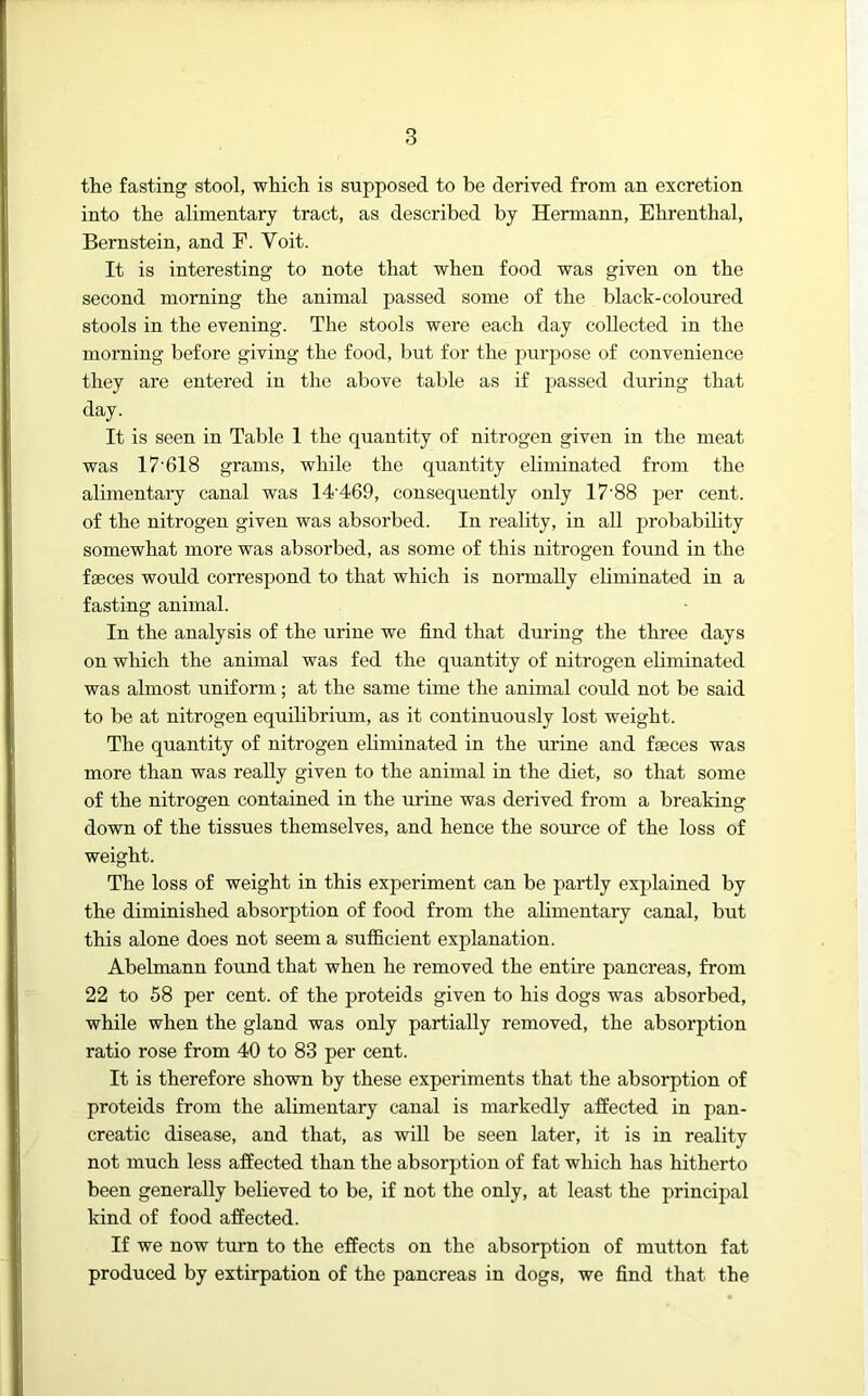 the fasting stool, which is supposed to be derived from an excretion into the alimentary tract, as described by Hermann, Ehrenthal, Bernstein, and F. Voit. It is interesting to note that when food was given on the second morning the animal passed some of the black-coloured stools in the evening. The stools were each day collected in the morning before giving the food, but for the purpose of convenience they are entered in the above table as if passed during that day. It is seen in Table 1 the quantity of nitrogen given in the meat was 17'618 grams, while the quantity eliminated from the alimentary canal was 14'469, consequently only 17'88 per cent, of the nitrogen given was absorbed. In reality, in aU probability somewhat more was absorbed, as some of this nitrogen found in the faeces would correspond to that which is nonnally eliminated in a fasting animal. In the analysis of the urine we find that during the three days on which the animal was fed the quantity of nitrogen eliminated was almost uniform; at the same time the animal could not be said to be at nitrogen equilibrium, as it continuously lost weight. The quantity of nitrogen eliminated in the urine and faeces was more than was really given to the animal in the diet, so that some of the nitrogen contained in the urine was derived from a breaking down of the tissues themselves, and hence the source of the loss of weight. The loss of weight in this experiment can be partly explained by the diminished absorption of food from the alimentary canal, but this alone does not seem a sufficient explanation. Abelmann found that when he removed the entire pancreas, from 22 to 58 per cent, of the proteids given to his dogs was absorbed, while when the gland was only partially removed, the absorption ratio rose from 40 to 83 per cent. It is therefore shown by these experiments that the absorption of proteids from the alimentary canal is markedly affected in pan- creatic disease, and that, as will be seen later, it is in reality not much less affected than the absorption of fat which has hitherto been generally believed to be, if not the only, at least the principal kind of food affected. If we now turn to the effects on the absorption of mutton fat produced by extirpation of the pancreas in dogs, we find that the