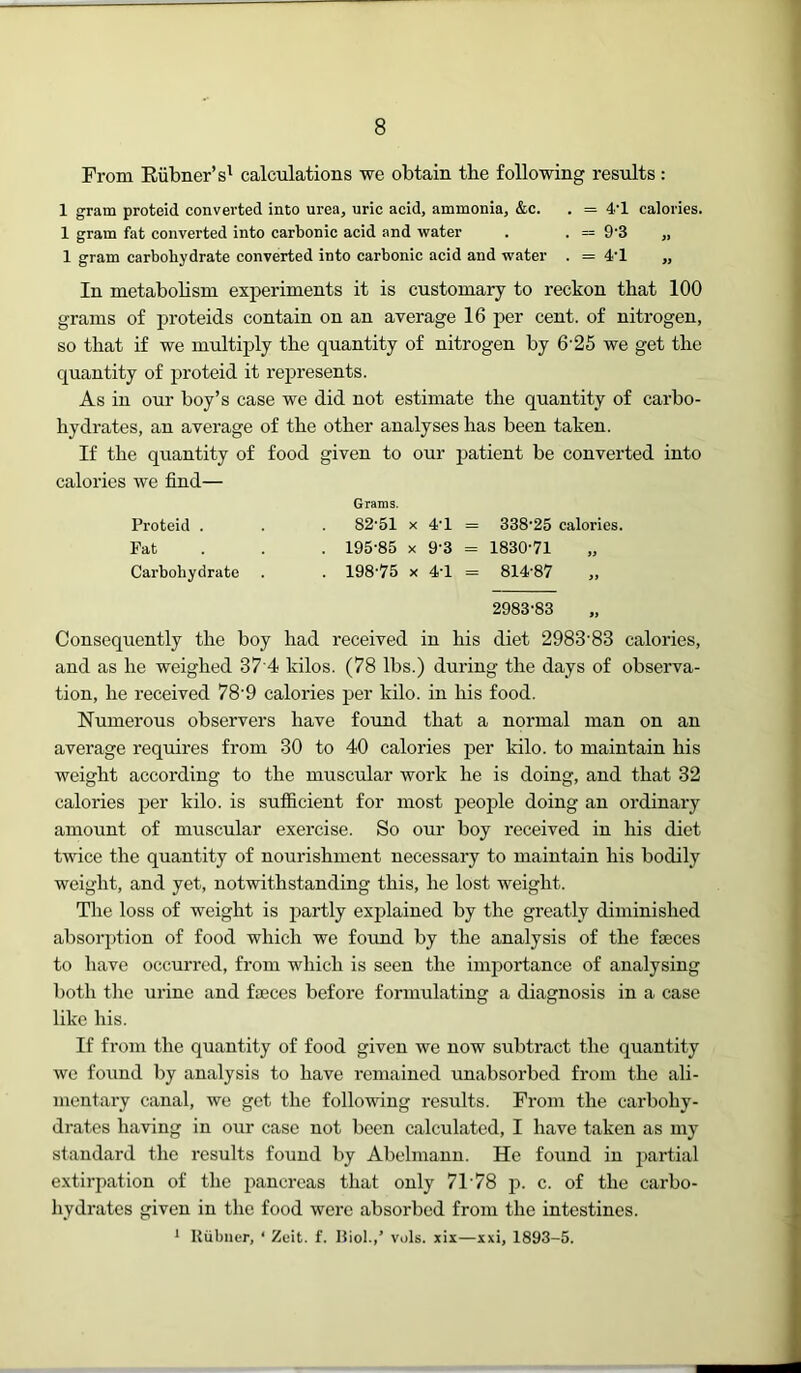 From Eiibner’s' calculations we obtain the following results : 1 gram proteid converted into urea, uric acid, ammonia, &c. . = 4'1 calories. 1 gram fat converted into carbonic acid and water . . = 9'3 „ 1 gram carbohydrate converted into carbonic acid and water . = 4'1 „ In metabobsm experiments it is customary to reckon that 100 grams of proteids contain on an average 16 per cent, of nitrogen, so that if we multiply the quantity of nitrogen by 6'25 we get the quantity of proteid it represents. As in our boy’s case we did not estimate the quantity of carbo- hydrates, an average of the other analyses has been taken. If the quantity of food given to our patient be converted into calories we find— Grams. Proteid . . . 82'51 x 41 = 338'25 calories. Pat . . . 195-85 X 9‘3 = 1830-71 Carbohydrate . . 198-75 x 4-1 = 814-87 ,, 2983-83 Consequently the boy had received in his diet 2983-83 calories, and as he weighed 37 4 kilos. (78 lbs.) during the days of observa- tion, he received 78'9 calories per kilo, in his food. Numerous observers have found that a normal man on an average requires from 30 to 40 calories per kilo, to maintain his weight according to the muscular work he is doing, and that 32 calories per kilo, is sufficient for most jDeople doing an ordinary amount of muscular exercise. So our boy received in his diet twice the quantity of nourishment necessary to maintain his bodily weight, and yet, notwithstanding this, he lost weight. Tlie loss of weight is partly explained by the greatly diminished absorption of food which we found by the analysis of the faeces to have occurred, from which is seen the imjjortance of analysing both the urine and fajces before formulating a diagnosis in a case like his. If from the quantity of food given we now subtract the quantity we found by analysis to have remained unabsorbed from the ali- mentary canal, we get the follovdng results. From the carbohy- drates having in our case not been calculated, I have taken as my standard the results found by Abelmann. He found in partial extirpation of the pancreas that only 71-78 p. c. of the carbo- hydrates given in the food were absorbed from the intestines. * Uiibncr, ‘ Zuit. f. IJiol.,’ vols. xix—xxi, 1893-5.