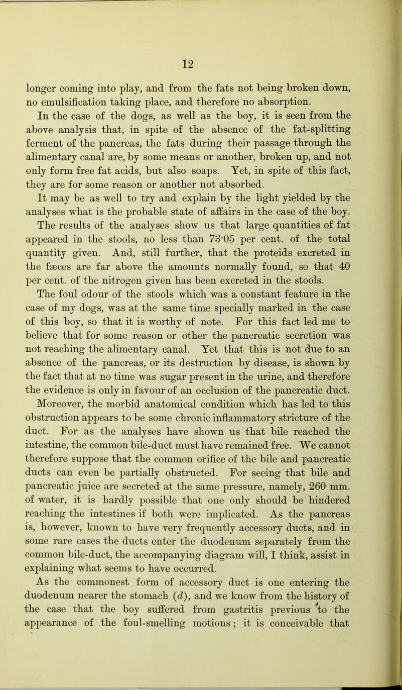 longer coming into play, and from the fats not being broken down, no emulsification taking place, and therefore no absorption. In the case of the dogs, as well as the boy, it is seen from the above analysis that, in spite of the absence of the fat-splitting ferment of the pancreas, the fats during their passage through the alimentary canal are, by some means or another, broken up, and not only form free fat acids, but also soaps. Yet, in spite of this fact, they are for some reason or another not absorbed. It may be as well to try and explain by the light yielded by the analyses what is the probable state of affairs in the case of the boy. The results of the analyses show us that large quantities of fat appeared in the stools, no less than 73’05 per cent, of the total quantity given. And, still further, that the proteids excreted in the faeces are far above the amounts normally found, so that 40 per cent, of the nitrogen given has been excreted in the stools. The foul odour of the stools which was a constant feature in the case of my dogs, was at the same time specially marked in the case of this boy, so that it is worthy of note. For this fact led me to beheve that for some reason or other the pancreatic secretion was not reaching the alimentary canal. Yet that this is not due to an absence of the pancreas, or its destruction by disease, is shown by the fact that at no time was sugar present in the urine, and therefore the evidence is only in favour of an occlusion of the pancreatic duct. Moreover, the morbid anatomical condition which has led to this obstruction appears to be some chronic inflammatoiy stricture of the duct. For as the analyses have shown us that bile reached the intestine, the common bile-duct must have remained free. We cannot therefore suppose that the common orifice of the bile and pancreatic ducts can even be partially obstructed. For seeing that bile and pancreatic juice are secreted at the same pressure, namely, 260 mm. of water, it is hardly possible that one only should be hindered reaching the intestines if both were implicated. As the pancreas is, however, known to have very frequently accessory ducts, and in some rare cases the ducts enter the duodenmn separately from the common bile-duct, the accompanying diagram will, I think, assist in explaining what seems to have occurred. As the coimnonest form of accessory duct is one entering the duodenum nearer the stomach (cZ), and we know from the history of the case that the boy suffered from gastritis i^revious to the appearance of the foul-smeUiug motions; it is conceivable that