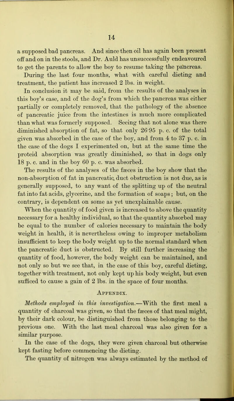 a supposed bad pancreas. And since then oil has again been present off and on in the stools, and Dr. Auld has unsuccessfully endeavoured to get the parents to allow the boy to resume taking the paticreas. During the last four months, what with careful dieting and treatment, the patient has increased 2 lbs. in weight. In conclusion it may be said, from the results of the analyses in this boy’s case, and of the dog’s from which the pancreas was either partially or completely removed, that the pathology of the absence of pancreatic juice from the intestines is much more complicated than what was formerly supposed. Seeing that not alone was there diminished absorption of fat, so that only 26'95 p. c. of the total given was absorbed in the case of the boy, and from 4 to 37 p. c. in the case of the dogs I experimented on, but at the same time the proteid absorption was greatly diminished, so that in dogs only 18 p. c. and in the boy 60 p. c. was absorbed. The results of the analyses of the faeces in the boy show that the non-absorption of fat in pancreatic duct obstruction is not due, as is generally supposed, to any want of the splitting up of the neutral fat into fat acids, glycerine, and the formation of soaps; but, on the contrary, is dependent on some as yet unexplainable cause. When the quantity of food given is increased to above the quantity necessary for a healthy individual, so that the quantity absorbed may be equal to the number of calories necessary to maintain the body weight in health, it is nevertheless owing to improper metabolism insufl&cient to keep the body weight up to the normal standard when the pancreatic duct is obstructed. By still further increasing the quantity of food, however, the body weight can be maintained, and not only so but we see that, in the case of this boy, careful dieting, together with treatment, not only kept up his body weight, but even sufficed to cause a gain of 2 lbs. in the space of four months. Appendix. Methods employed in this investigation.—With the first meal a quantity of charcoal was given, so that the faeces of that meal might, by their dark colour, be distinguished from those belonging to the previous one. With the last meal charcoal was also given for a similar purpose. In the case of the dogs, they were given charcoal but otherwise kept fasting before commencing the dieting. The quantity of nitrogen was always estimated by the method of