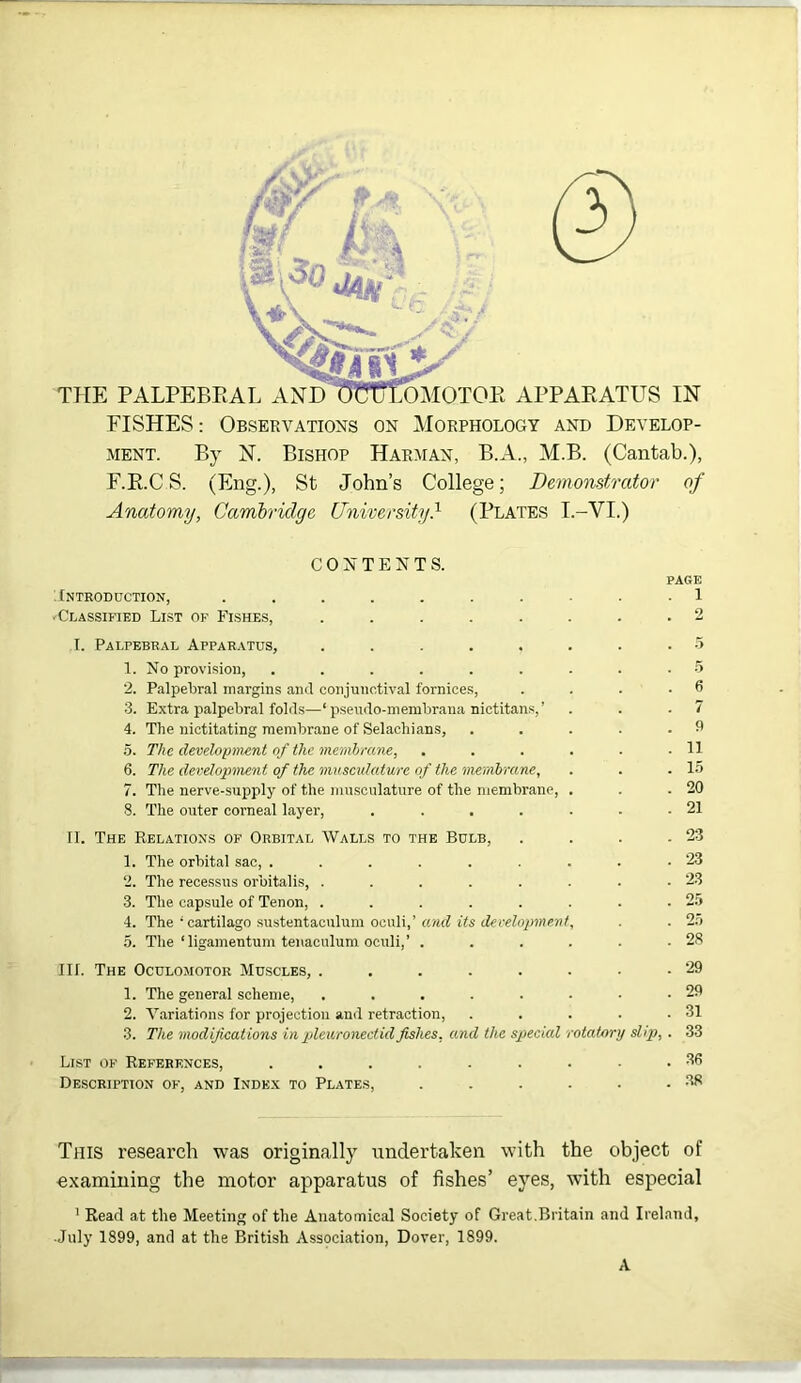 FISHES: Observations on Morphology and Develop- ment. By FT. Bishop Harman, B.A., M.B. (Cantab.), F.E.C S. (Eng.), St John’s College; Demonstrator of Anatomy, Cambridge University} (Plates T.-VI.) CONTENTS. PAGE Introduction, 1 'Classified Li.st of PTshes, ........ 2 I. Palpebral Apparatus, ...... 1. No provision, ....... 2. PalpeLral margins and conjunctival fornices, 3. Extra palpebral fold.s—‘ pseudo-membrana nictitans,’ 4. The nictitating membrane of Selachians, 5. The development of the membmne, .... 6. The development of the muscidature of the membrane, 7. The nerve-supply of the musculature of the membrane, . 8. The outer corneal layer, ..... II. The Relations of Orbital Walls to the Bulb, 1. The orbital sac, ....... 2. The recessus orbitalis, ...... 3. The capsule of Tenon, ...... 4. The ‘cartilage sustentaculum oeuli,’ and its decehrpment, 5. Tlie‘ligamentum tenaculum oculi,’ . . . . 6 7 fl 11 15 20 21 23 23 23 25 25 28 III. The Oculomotor Muscles, . 1. The general scheme, 2. Variations for projection and retraction, 3. The modifications in plcuronectidfishes, and the special otatory slip, List of References, Description of, and Inde.x to Plates, 29 29 31 33 36 .38 This research was originally undertaken with the object of examining the motor apparatus of fishes’ eyes, with especial ' Read at the Meeting of the Anatomical Society of Great.Britain and Ireland, .July 1899, and at the British Association, Dover, 1899. A