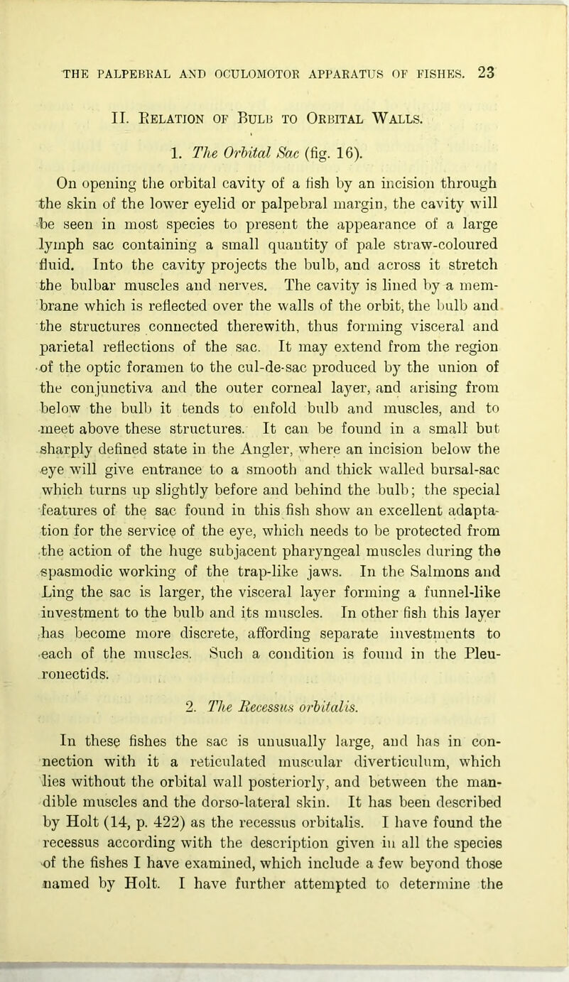 II. Eelation of Bulb to Orbital Walls. 1. The Orbital Sac (fig. 16). On opening tlie orbital cavity of a fish by an incision through the skin of the lower eyelid or palpebral margin, the cavity will -be seen in most species to present the appearance of a large lymph sac containing a small quantity of pale straw-coloured fluid. Into the cavity projects the bulb, and across it stretch the bulbar muscles and nerves. The cavity is lined by a mem- brane which is reflected over the walls of the orbit, the bulb and the structures connected therewith, thus forming visceral and parietal reflections of the ,sac. It may extend from the region ■of the optic foramen to the cul-de-sac produced by the union of the conjunctiva and the outer corneal layer, and arising from below the bulb it tends to enfold bulb and muscles, and to ■meet above these structures. It can be found in a small but sharply defined state in the Angler, where an incision below the •eye will give entrance to a smooth and thick walled bursal-sac which turns up slightly before and behind the bulb; the special features of the sac found in this fish show an excellent adapta- tion for the service of the eye, which needs to be protected from ■the action of the huge subjacent pharyngeal muscles during the spasmodic working of the trap-like jaws. In the Salmons and Ling the sac is larger, the visceral layer forming a funnel-like investment to the bulb and its muscles. In other fish this layer ;has become more discrete, affording separate investments to ■each of the muscles. Such a condition is found in the Pleu- ronectids. 2. The EecessuH orhitalis. In these fishes the sac is unusually large, and has in con- nection with it a reticulated muscular diverticulum, which lies without the orbital wall posteriorly, and between the man- dible muscles and the dorso-lateral skin. It has been described by Holt (14, p. 422) as the recessus orbitalis. I have found the recessus according with the description given in all the species ■of the fishes I have examined, which include a few beyond those named by Holt. I have further attempted to determine the