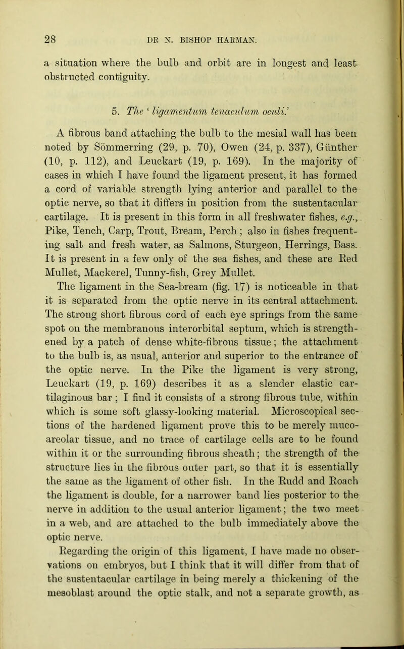 a situation where the bulb and orbit are in longest and least obstructed contiguity. 5. The ‘ ligamentum tenaculum oculi.’ A fibrous band attaching the bulb to the mesial wall has been noted by Sommerring (29, p. 70), Owen (24, p. 337), Giinther (10, p. 112), and Leuckart (19, p. 169). In the majority of cases in which I have found the ligament present, it has formed a cord of variable strength lying anterior and parallel to the optic nerve, so that it differs in position from the sustentacular cartilage. It is present in this form in all freshwater fishes, e.g.,. Pike, Tench, Carp, Trout, Bream, Perch ; also in fishes frequent- ing salt and fresh water, as Salmons, Sturgeon, Herrings, Bass. It is present in a few only of the sea fishes, and these are Bed Mullet, Mackerel, Tunny-fish, Grey Mullet. The ligament in the Sea-bream (fig. 17) is noticeable in that it is separated from the optic nerve in its central attachment. The strong short fibrous cord of each eye springs from the same spot on the membranous interorbital septum, which is strength- ened by a patch of dense white-fibrous tissue; the attachment to the bulb is, as usual, anterior and superior to the entrance of the optic nerve. In the Pike the ligament is very strong, Leuckart (19, p. 169) describes it as a slender elastic car- tilaginous bar ; I find it consists of a strong fibrous tube, within which is some soft glassy-looking material. Microscopical sec- tions of the hardened ligament prove this to be merely muco- areolar tissue, and no trace of cartilage cells are to be found within it or the surrounding fibrous sheath; the strength of the structure lies in the fibrous outer part, so that it is essentially the same as the ligament of other fish. In the Eudd and Eoach the ligament is double, for a narrower band lies posterior to the nerve in addition to the usual anterior ligament; the two meet in a web, and are attached to the bulb immediately above the optic nerve. Regarding the origin of this ligament, I have made no obser- vations on embryos, but I think that it will differ from that of the sustentacular cartilage in being merely a thickening of the mesoblast around the optic stalk, and not a separate growth, as