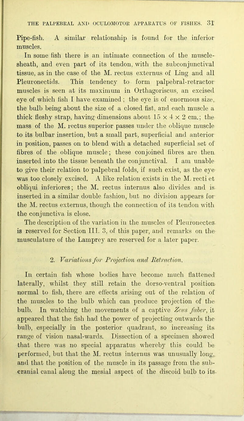 Pipe-fish. A similar relationship is found for the inferior muscles. In some fish there is an intimate connection of the muscle- sheath, and even part of its tendon, with the subconjunctival tissue, as in the case of the M. rectus externus of Ling and all Pleuronectids. This tendency to form palpebral-retractor muscles is seen at its maximum in Orthagoriscus, an excised eye of which fish I have examined; the eye is of enormous size, the bulb being about the size of a closed fist, and each muscle a thick fleshy strap, having dimensions about 15 x 4 x 2 cm.; the mass of the M. rectus superior passes under the oblique muscle to its bulbar insertion, but a small part, superficial and anterior in position, passes on to blend with a detached superficial set of fibres of the oblique muscle; these conjoined fibres are then inserted into the tissue beneath the conjunctival. I am unable to give their relation to palpebral folds, if such exist, as the eye was too closely excised. A like relation exists in the M. recti et obliqui inferiores; the M. rectus internus also divides and is inserted in a similar double fashion, but no division appears for the M. rectus externus, though the connection of its tendon with the conjunctiva is close. The description of the variation in the muscles of Pleuronectes is reserved for Section III. 3, of this paper, and remarks on the musculature of the Lamprey are reserved for a later paper. 2. Variations for Projection and Retraction. In certain fish whose bodies have become much flattened laterally, whilst they still retain the dorso-ventral position normal to fish, there are effects arising out of the relation of the muscles to the bulb which can produce projection of the bulb. In watching the movements of a captive Zcais faber, it appeared that the fish had the power of projecting outwards the bulb, especially in the posterior quadrant, so increasing its range of vision nasal-wards. Dissection of a specimen showed that there was no special apparatus whereby this could lie performed, but that the M. rectus internus was unusually long, and that the position of the muscle in its passage from the sub- cranial canal along the mesial aspect of the discoid bulb to its-