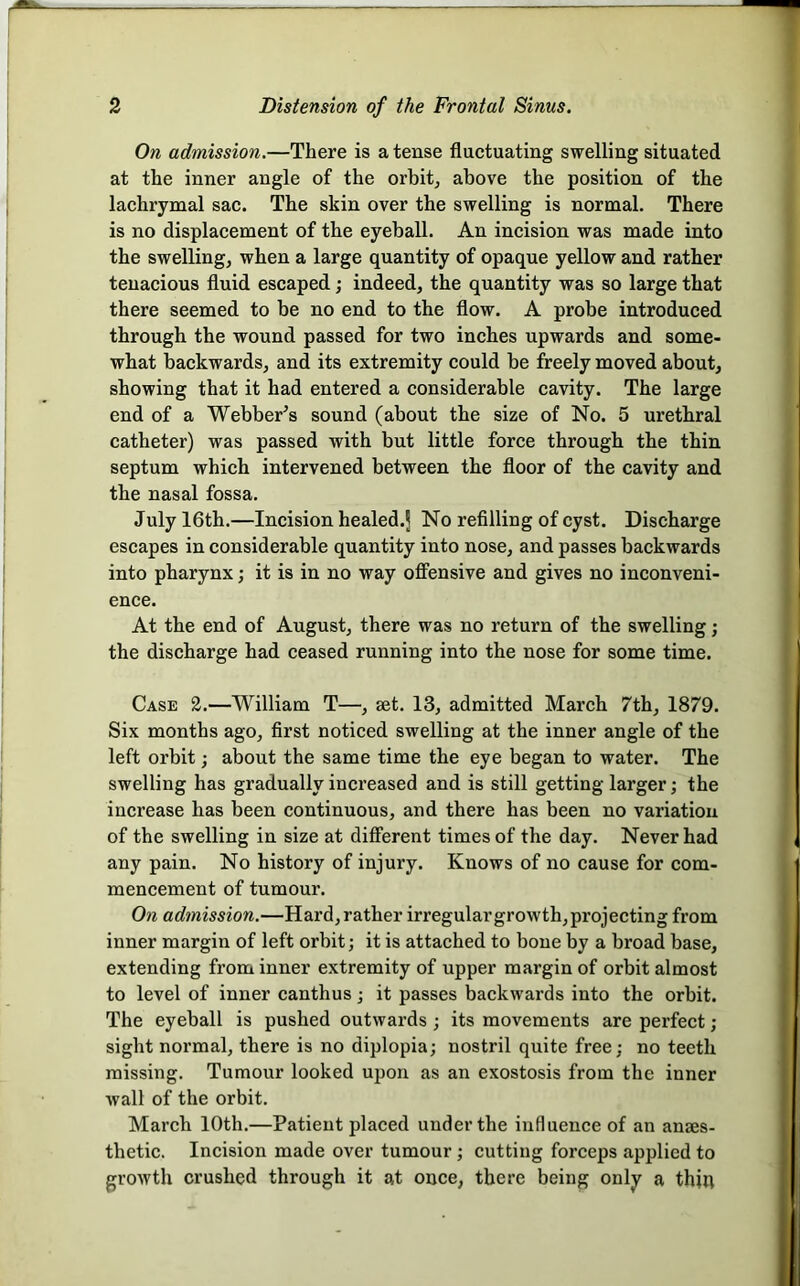 On admission.—There is a tense fluctuating swelling situated at the inner angle of the orbit^ above the position of the lachrymal sac. The skin over the swelling is normal. There is no displacement of the eyeball. An incision was made into the swelling, when a large quantity of opaque yellow and rather tenacious fluid escaped; indeed, the quantity was so large that there seemed to be no end to the flow. A probe introduced through the wound passed for two inches upwards and some- what backwards, and its extremity could be freely moved about, showing that it had entered a considerable cavity. The large end of a Webber^s sound (about the size of No. 5 urethral catheter) was passed with but little force through the thin septum which intervened between the floor of the cavity and the nasal fossa. July 16th.—Incision healed.J No refilling of cyst. Discharge escapes in considerable quantity into nose, and passes backwards into pharynx; it is in no way off’ensive and gives no inconveni- ence. At the end of August, there was no return of the swelling; the discharge had ceased running into the nose for some time. Case 2.—William T—, eet. 13, admitted March 7th, 1879. Six months ago, first noticed swelling at the inner angle of the left orbit; about the same time the eye began to water. The swelling has gradually increased and is still getting larger j the increase has been continuous, and there has been no variation of the swelling in size at diff’erent times of the day. Never had any pain. No history of injury. Knows of no cause for com- mencement of tumour. Oil admission.—Hard, rather irregular growth, projecting from inner margin of left orbit; it is attached to bone by a broad base, extending from inner extremity of upper margin of orbit almost to level of inner canthus; it passes backwards into the orbit. The eyeball is pushed outwards; its movements are perfect; sight normal, there is no diplopia; nostril quite free; no teeth missing. Tumour looked upon as an exostosis from the inner wall of the orbit. March 10th.—Patient placed under the influence of an anaes- thetic. Incision made over tumour; cutting forceps applied to growth crushed through it at once, there being only a thin