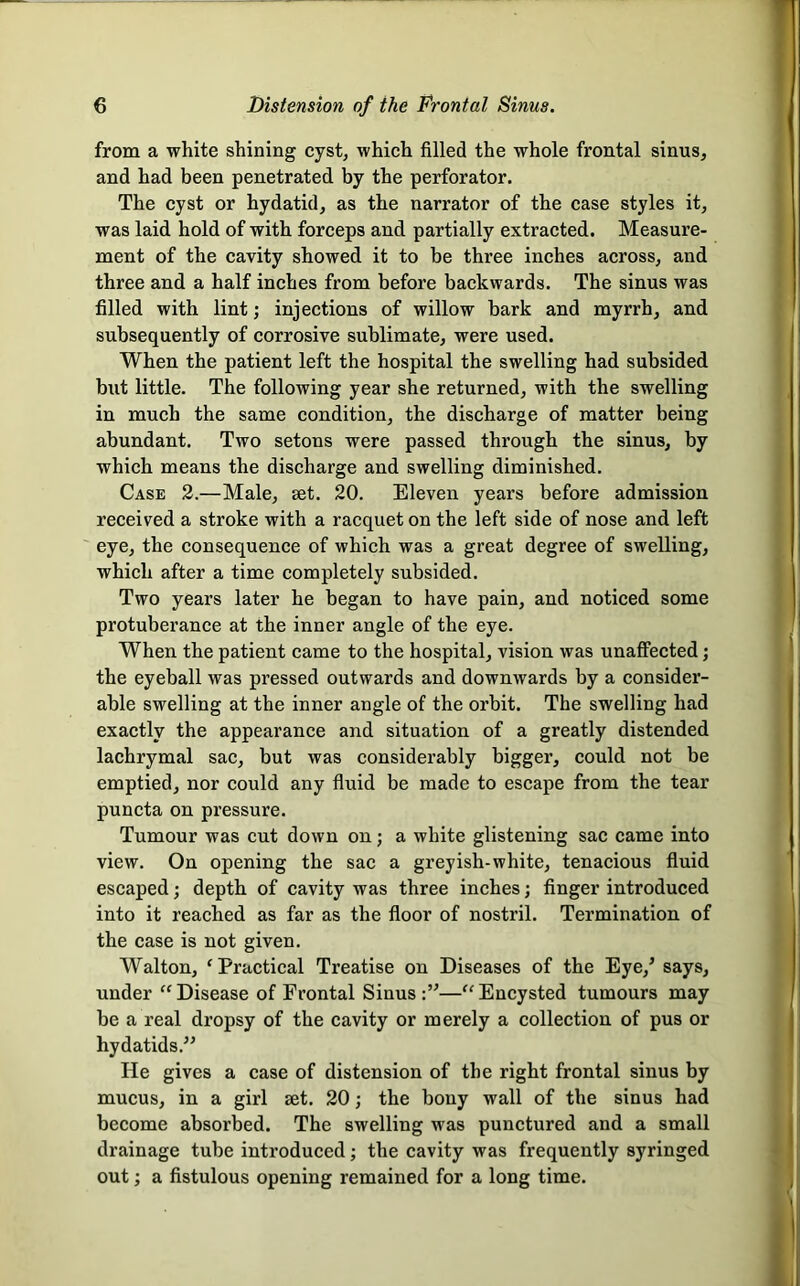 from a white shining cyst, which filled the whole frontal sinus, and had been penetrated by the perforator. The cyst or hydatid, as the narrator of the case styles it, was laid hold of with forceps and partially extracted. Measure- ment of the cavity showed it to be three inches across, and three and a half inches from before backwards. The sinus was filled with lint; injections of willow bark and myrrh, and subsequently of corrosive sublimate, were used. When the patient left the hospital the swelling had subsided but little. The following year she returned, with the swelling in much the same condition, the discharge of matter being abundant. Two setons were passed through the sinus, by which means the discharge and swelling diminished. Case 2.—Male, set. 20. Eleven years before admission received a stroke with a racquet on the left side of nose and left eye, the consequence of which was a great degree of swelling, which after a time completely subsided. Two years later he began to have pain, and noticed some protuberance at the inner angle of the eye. When the patient came to the hospital, vision was unaffected; the eyeball was pressed ontwards and downwards by a consider- able swelling at the inner angle of the orbit. The swelling had exactly the appearance and situation of a greatly distended lachrymal sac, but was considerably bigger, could not be emptied, nor could any fluid be made to escape from the tear puncta on pressure. Tumour was cut down on; a white glistening sac came into view. On opening the sac a greyish-white, tenacious fluid escaped; depth of cavity was three inches; finger introduced into it reached as far as the floor of nostril. Termination of the case is not given. Walton, 'Practical Treatise on Diseases of the Eye,’ says, under “Disease of Frontal Sinus:”—“Encysted tumours may be a real dropsy of the cavity or merely a collection of pus or hydatids.” He gives a case of distension of the right frontal sinus by mucus, in a girl set. 20; the bony wall of the sinus had become absorbed. The swelling was punctured and a small drainage tube introduced; the cavity was frequently syringed out; a fistulous opening remained for a long time.