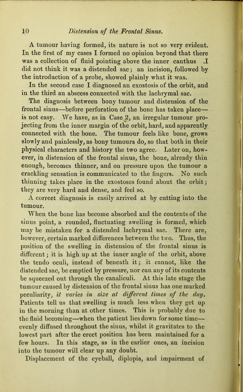 A tumour having formed, its nature is not so very evident. In the first of my cases I formed no opinion beyond that there was a collection of fluid pointing above the inner canthus .1 did not think it was a distended sac; an incision, followed by the introduction of a probe, showed plainly what it was. In the second case I diagnosed an exostosis of the orbit, and in the third an abscess connected with the lachrymal sac. The diagnosis between bony tumour and distension of the frontal sinus—before perforation of the bone has taken place— is not easy. We have, as in Case 2, an irregular tumour pro- jecting from the inner margin of the orbit, hard, and apparently connected with the bone. The tumour feels like bone, grows slowly and painlessly, as bony tumours do, so that both in their physical characters and history the two agree. Later on, how- ever, in distension of the frontal sinus, the bone, already thin enough, becomes thinner, and on pressure upon the tumour a crackling sensation is communicated to the fingers. No such thinning takes place in the exostoses found about the orbit; they are very hard and dense, and feel so. A correct diagnosis is easily arrived at by cutting into the tumour. When the bone has become absorbed and the contents of the sinns point, a rounded, fluctuating swelling is formed, which may be mistaken for a distended lachrymal sac. There are, however, certain marked diff’erences between the two. Thus, the position of the swelling in distension of the frontal sinus is different; it is high up at the inner angle of the orbit, above the tendo oculi, instead of beneath it; it cannot, like the distended sac, be emptied by pressure, nor can any of its contents be squeezed out through the canaliculi. At this late stage the tumour caused by distension of the frontal sinus has one marked peculiarity, it varies in size at different times of the day. Patients tell us that swelling is much less when they get up in the morning than at other times. This is probably due to the fluid becoming—when the patient lies down for some time— evenly diffused throughout the sinus, whilst it gravitates to the lowest part after the erect position has been maintained for a few hours. In this stage, as in the earlier ones, an incision into the tumour will clear up any doubt. Displacement of the eyeball, diplopia, and impairment of