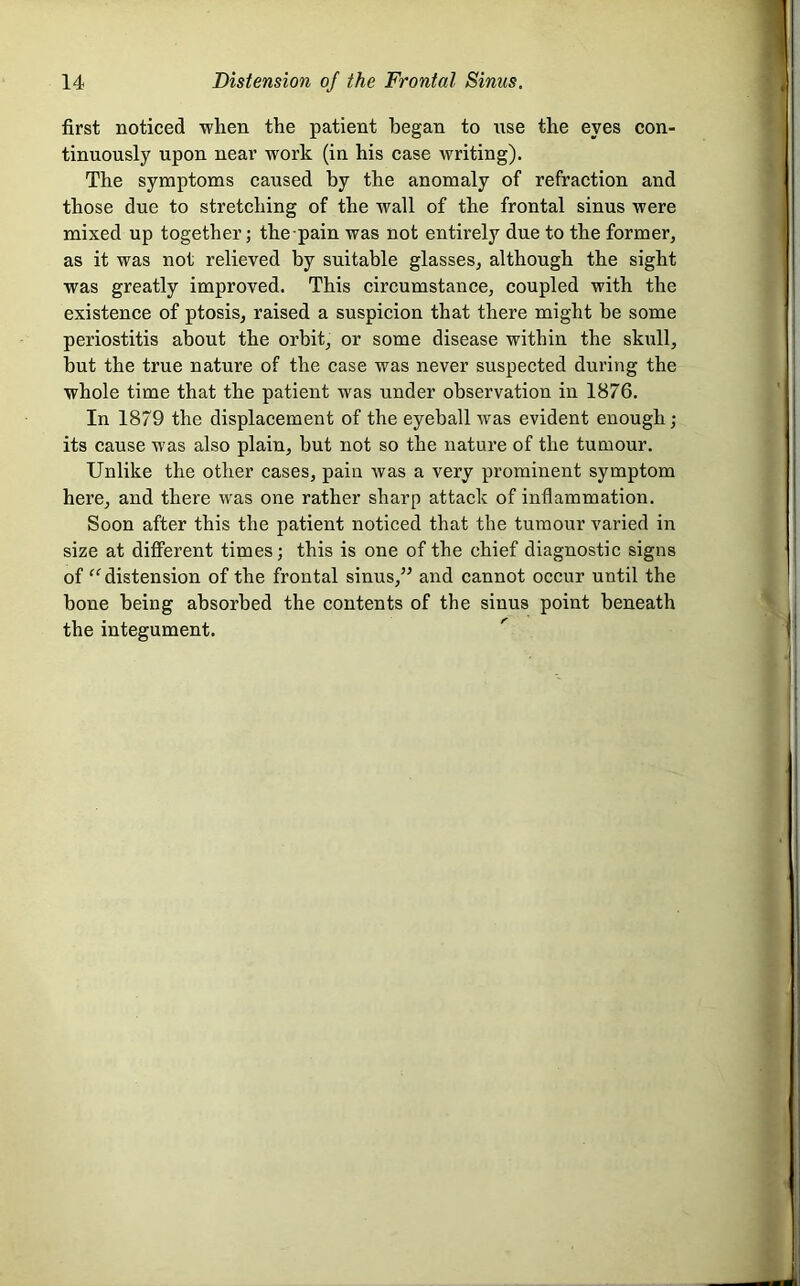 first noticed when the patient began to use the eyes con- tinuously upon near work (in his case writing). The symptoms caused by the anomaly of refraction and those due to stretehing of the wall of the frontal sinus were mixed up together; the pain was not entirely due to the former, as it was not relieved by suitable glasses, although the sight was greatly improved. This circumstance, eoupled with the existenee of ptosis, raised a suspicion that there might be some periostitis about the orbit, or some disease within the skull, but the true nature of the case was never suspected during the whole time that the patient was under observation in 1876. In 1879 the displacement of the eyeball was evident enough; its cause was also plain, but not so the nature of the tumour. Unlike the other cases, pain was a very prominent symptom here, and there was one rather sharp attack of inflammation. Soon after this the patient noticed that the tumour varied in size at different times; this is one of the chief diagnostic signs of “ distension of the frontal sinus,” and cannot occur until the bone being absorbed the contents of the sinus point beneath the integument.