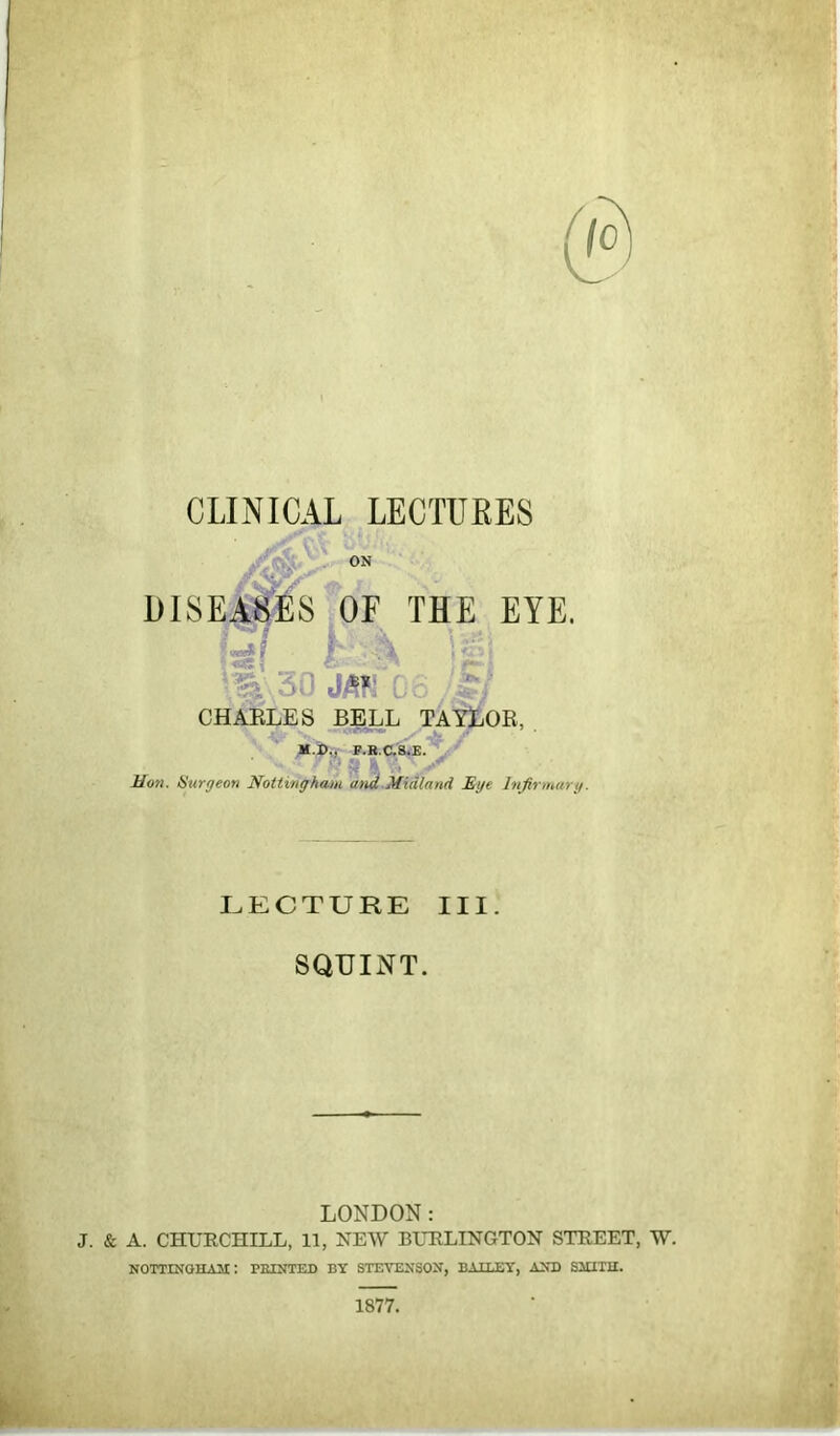 CLINICAL LECTUKES DISEA^S^OE THE EYE. f ■ h CHAELES BELL TAILOR, M.i),, F.B.C'8.E./ ' v,< ^ k ;, Mon. Hurgeon Nottingham and.Midland Mye Infirmary. ' ''SiiS &■'' ' -X- LECTURE III. SQUINT. LONDON: J. & A. CHURCHILL, 11, NEW BURLINGTON STREET, W. NOTTIirGHAJI; PEINTED BY STEVEUSOIT, BAILEY, AXB SlUTII. 1877.