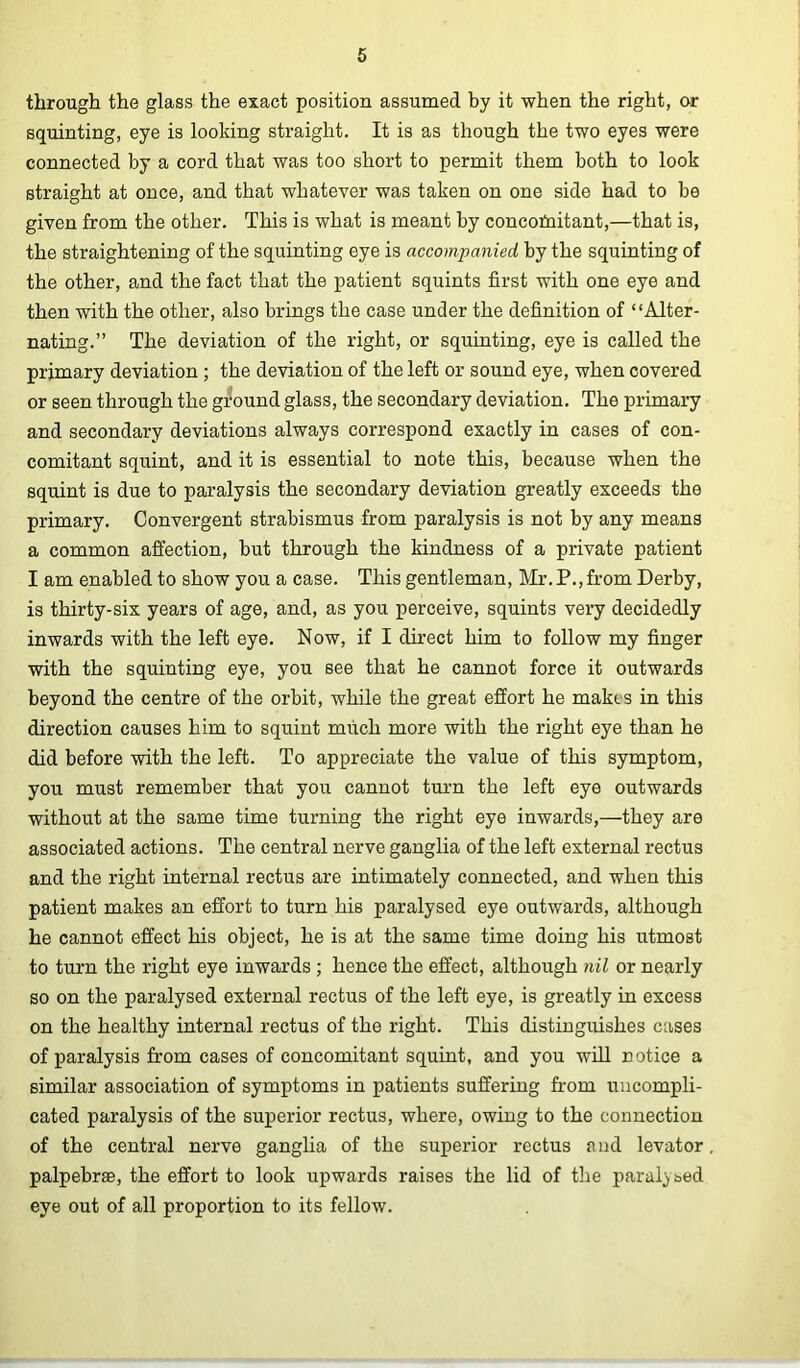 through the glass the exact position assumed by it when the right, or squinting, eye is looking straight. It is as though the two eyes were connected by a cord that was too short to permit them both to look straight at once, and that whatever was taken on one side had to be given from the other. This is what is meant by concofnitant,—that is, the straightening of the squinting eye is accompanied by the squinting of the other, and the fact that the patient squints first with one eye and then with the other, also brings the case under the definition of “Alter- nating.” The deviation of the right, or squinting, eye is called the primary deviation ; the deviation of the left or sound eye, when covered or seen through the ground glass, the secondary deviation. The primary and secondary deviations always correspond exactly in cases of con- comitant squint, and it is essential to note this, because when the squint is due to paralysis the secondary deviation greatly exceeds the primary. Convergent strabismus from paralysis is not by any means a common affection, but through the kindness of a private patient I am enabled to show you a case. This gentleman, Mr. P.,from Derby, is thirty-six years of age, and, as you perceive, squints very decidedly inwards with the left eye. Now, if I dh’ect him to follow my finger with the squinting eye, you see that he cannot force it outwards beyond the centre of the orbit, while the great effort he makes in this direction causes him to squint much more with the right eye than he did before with the left. To appreciate the value of this symptom, you must remember that you cannot turn the left eye outwards without at the same time turning the right eye inwards,—they are associated actions. The central nerve ganglia of the left external rectus and the right internal rectus are intimately connected, and when this patient makes an effort to turn his paralysed eye outwards, although he cannot effect his object, he is at the same time doing his utmost to turn the right eye inwards ; hence the effect, although nil or nearly so on the paralysed external rectus of the left eye, is greatly in excess on the healthy internal rectus of the right. This distinguishes cases of paralysis from cases of concomitant squint, and you will notice a similar association of symptoms in patients suffering from uncompli- cated paralysis of the superior rectus, where, owing to the connection of the central nerve ganglia of the superior rectus and levator palpebr®, the effort to look upwards raises the lid of the paralysed eye out of all proportion to its fellow.