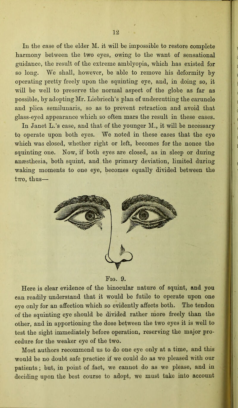 1‘2 lu the case of the elder M. it will be impossible to restore complete harmony between the two eyes, owing to the want of sensational guidance, the result of the extreme amblyopia, which has existed for so long. We shall, however, be able to remove his deformity by operating pretty freely upon the squinting eye, and, in doing so, it will be well to preserve the normal aspect of the globe as far as possible, by adopting Mr. Liebriech’s plan of undercutting the caruncle and plica semilunaris, so as to prevent retraction and avoid that glass-eyed appearance which so often mars the result in these cases. In Janet L.’s case, and that of the younger M., it will be necessary to operate upon both eyes. We noted in these cases that the eye which was closed, whether right or left, becomes for the nonce the squinting one. Now, if both eyes are closed, as in sleep or during anaesthesia, both squint, and the primary deviation, limited during waking moments to one eye, becomes equally divided between the two, thus— Fig. 9. Here is clear evidence of the binocular nature of squint, and you can readily understand that it would be futile to operate upon one eye only for an affection which so evidently affects both. The tendon of the squinting eye should be divided rather more freely than the other, and in apportioning the dose between the two eyes it is well to test the sight immediately before operation, reserving the major pro- cedure for the weaker eye of the two. Most authors recommend us to do one eye only at a time, and this would he no doubt safe practice if we could do as we pleased with our patients; but, in point of fact, we cannot do as we please, and in deciding upon the best course to adopt, we must take into account