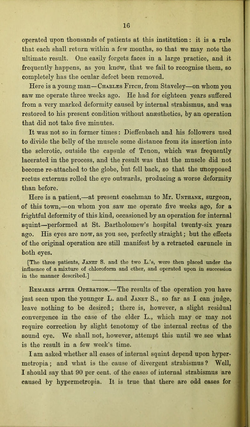 operated upon thousands of patients at this institution: it is a rule that each shall return within a few months, so that we may note the ultimate result. One easily forgets faces in a large practice, and it frequently happens, as you know, that we fail to recognise them, so completely has the ocular defect been removed. Here is a young man—Chaeles Fitch, from Staveley—on whom you saw me operate three weeks ago. He had for eighteen years suffered from a very marked deformity caused by internal strabismus, and was restored to his present condition without anaesthetics, by an operation that did not take five minutes. It was not so in former times: Dieffenbach and his followers used to divide the belly of the muscle some distance from its insertion into the sclerotic, outside the capsule of Tenon, which was frequently lacerated in the process, and the result was that the muscle did not become re-attached to the globe, but fell back, so that the unopposed rectus externus roUed the eye outwards, producing a worse deformity than before. Here is a patient,—at present coachman to Mr. Unthank, surgeon, of this town,—on whom you saw me operate five weeks ago, for a frightful deformity of this kind, occasioned by an operation for internal squint—performed at St. Bartholomew’s hospital twenty-six years ago. His eyes are now, as you see, perfectly straight; but the effects of the original operation are still manifest by a retracted caruncle in both eyes. [The three patients, Janet S. and the two L.’s, were then placed under the influence of a mixture of chloroform and ether, and operated upon in succession in the manner described.] Eemaeks aftee Opeeation.—The results of the operation you have just seen upon the younger L. and Janet S., so far as I can judge, leave nothing to be desired; there is, however, a slight residual convergence in the case of the elder L., which may or may not require correction by shght tenotomy of the internal rectus of the sound eye. We shall not, however, attempt this untH we see what is the result in a few week’s time. I am asked whether all cases of internal squint depend upon hyper- metropia; and what is the cause of divergent strabismus ? Well, I should say that 90 per cent, of the cases of internal strabismus are caused by hypermetropia. It is true that there are odd cases for