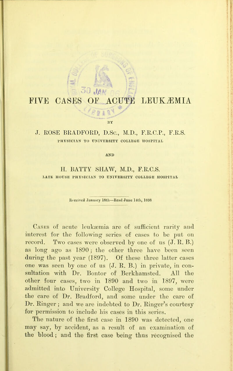 FIVE CASES OF ACUTE LEUKEMIA BY J. ROSE BRADFORD, D.Sc., M.D., F.R.C.P., F.R.S. PHYSICIAN TO UNiVEKSITY COLLEGE HOSPITAL AND II. BATTY SHAW, M.D., F.R.C.S. LATE HOUSE PHYSICIAN TO UNlVEliSITY COLLEGE HOSPITAL Rrccivcd Januiiry IStli—Read June 14tli, 1898 Casks of acute leukaBinia are of sufficient rarity and interest for the following series of cases to he put on record. Two cases were observed by one of us (J. R. B.) as long ago as 1890; the other three have boon seen during the past year (1897). Of these three latter cases one was seen by one of us (J. R. B.) in private, in con- sultation with Dr. Bontor of Berkhamsted. All the other four cases, two in 1890 and two in 1897, were admitted into University College Hospital, some under the care of Dr. Bradford, and some under the care of Dr. Ringer ; and we are indebted to Dr. Ringer’s courtesy for permission to include his cases in this series. The nature of the first case in 1890 was detected, one may say, by accident, as a result of an examination of the blood ; and the first case beinsr thus recognised the