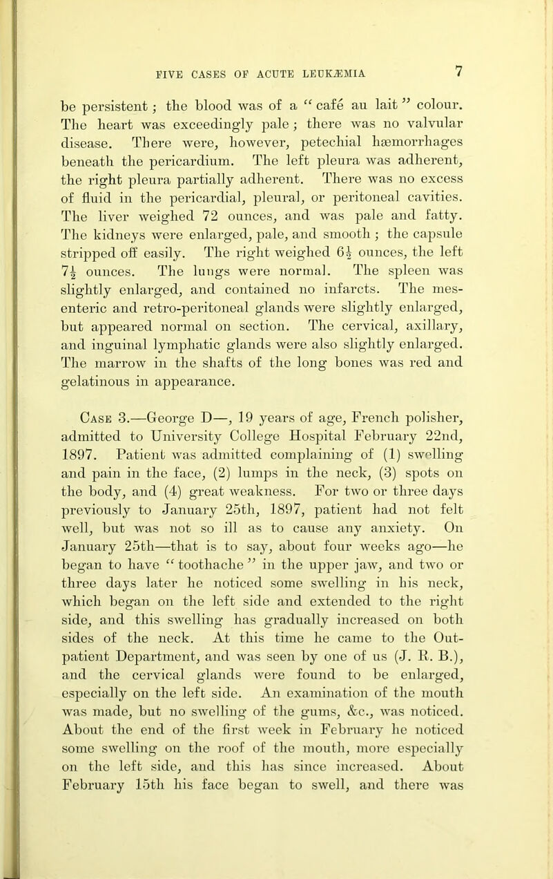 be persistent; the blood was of a “ cafe an lait ” colour. The heart was exceedingly pale ; there was no valvular disease. There were, however, petechial haemorrhages beneath the pericardium. The left pleura was adherent, the right pleura partially adherent. There was no excess of fluid in the pericardial, pleural, or peritoneal cavities. The liver weighed 72 ounces, and was pale and fatty. The kidneys wei’e enlarg-ed, pale, and smooth ; the capsule stripped off easily. The right weighed 6^ ounces, the left 7^ ounces. The lungs were normal. The spleen was slightly enlarged, and contained no infarcts. The mes- entei’ic and retro-peritoneal glands were slightly enlarged, but appeared normal on section. The cervical, axillary, and inguinal lymphatic glands were also slightly enlarged. The marrow in the shafts of the long bones was red and gelatinous in appearance. Case 3.—George D—, 19 years of age, French polisher, admitted to University College Hospital February 22nd, 1897. Patient was admitted complaining of (1) swelling and pain in the face, (2) lumps in the neck, (3) spots on the body, and (4) great weakness. For two or three days previously to January 25th, 1897, patient had not felt well, but was not so ill as to cause any anxiety. On January 25th—that is to say, about four weeks ago—he began to have “ toothache ” in the upper jaw, and two or three days later he noticed some swelling in his neck, which began on the left side and extended to the right side, and this swelling has gradually increased on both sides of the neck. At this time he came to the Out- patient Department, and was seen by one of us (J. II. B.), and the cervical glands were found to be enlarged, especially on the left side. An examination of the mouth was made, but no swelling of the gums, &c., was noticed. About the end of the first week in February he noticed some swelling on the roof of the mouth, more especially on the left side, and this has since increased. About February 15th his face began to swell, and there was